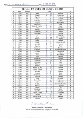 Ncrre: A C<i * ^'J^^; Av/ eKi_o r™ ««5U4.15
BOLÃO DA COPA DO MUNDO DE 2014
N" Data Horário 1.'Fase Gr
1 12/jun 16h Brasil
t
O Croácia A
2 13/jun 12h México 4- cZ Camarões A
3 13/jun 15h Espanha 3b SL Holanda B
4 13/jun 18h Chile L Austrália B
5 14/j un I2h Colômbia Su Q Grécia C
6 14/jun 15h Uruguai X o Costa Rica D
7 14/jun 18h Inglaterra cZ L. Itália D
8 14/jun 21b Costa do Marfim ^ «^ Japão C
9 15/jun 12h Suíça
-1
O Equador E
10 15/jun I5h França _L o Honduras E
11 15/j u n 18b Argentina 3 0 Bósnia F
12 16/j u n 12h Alemanha o o Portugal G
13 16/jun 15h Irã L o Nigéria F
14 16/j un 18h Gana í jL Estados Unidos G
15 17/jun 12h Bélgica a. o Argélia II
16 17/jun 15b Brasil d. .1 México A
17 17/jun 18h Rússia a 0 Coréia do Sul H
18 18/jun I2h Austrália X o Holanda B
19 18/jun I5h Espanha z
~) Chile B
20 18/jun 18h Camarões <2 oZ Croácia A
21 19/jun 12h Colômbia X JL Costa do Marfim C
22 19/jun 15h Uruguai X O Inglaterra D
23 19/jun 18b Japão i_ o Grécia C
24 20/jun 12h Itália i a Costa Rica D
25 20/jun I5h Suíça SL J_ França E
26 20/jun 18b Honduras O O Equador E
27 21/jun 12h Argentina A. o Irã F
28 21/jun 15h Alemanha J_ L Gana G
29 21/jun 18h Nigéria (3 •:. Bósnia F
30 22/jun 12h Bélgica 2 2, Rússia H
31 22/jun 15h Coréia do Sul 0 X. Argélia H
32 22/jun 18h Estados Unidos i o Portugal G
33 23/jun I2h Austrália 0 r^ Espanha B
34 23/jun 12h Holanda JL O Chile B
35 23/jun 16 li Camarões 0 ^ Brasil A
36 23/jun 16h Croácia i J México A
37 24/jun 12h Itália i_ S~ Uruguai D
38 24/jun 12h Costa Rica o V Inglaterra D
39 24/jun 16b Japão 1 O Colômbia C
40 24/jun 16h Grécia
1
l Costa do Marfim C
41 25/jun 12h Nigéria ' ,2 Argentina F
42 25/jun 12h Bósnia . O Irã F
43 25/jun 16b Honduras 0 3 Suíça E
44 25/jun 16h Equador l O França E
45 26/jun 12h Estados Unidos
i
Sb Alemanha G
46 26/jun 12h Portugal o O Gana G
47 26/jun 16h Coréia do Sul o o. Bélgica H
48 26/jun 16h Argélia í '- Rússia H
Maiores informações c regulamento:
www.bolaopantaneiro.bIogspot.com.br
 