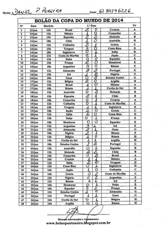 Wn^lfohAJgL P.feWVt Fone: & 842«?éÍZ£
BOLÃO DA COPA DO MUNDO DE 2014
N° Data Horário 1." Fase Gr
1 12/jun 16h Brasil ^ 0 Croácia A
2 13/jun 12h México JL O Camarões A
3 13/jun 15h Espanha X ^ Holanda B
4 13/jun 18h Chile X O Austrália B
5 14/jun 12h Colômbia
4 A Grécia C
6 14/jun 15h Uruguai 0 Costa Rica D
7 14/jun 18h Inglaterra o X Itália D
8 14/jun 21h Costa do Marfim a 1 Japão C
9 15/jun 12h Suíça Q O Equador E
10 15/jun 15h França & O Honduras E
11 15/jun 18h Argentina 3 0 Bósnia F
12 16/jun 12h Alemanha 3 J Portugal G
13 16/jun 15h Irã X ç Nigéria F
14 •Jó/jun 18h Gana O & Estados Unidos G
15 17/jun 12h Bélgica 6L õ Argélia H
16 17/jun 15h Brasil 4 o Méxieo A
17 17/jun 18h Rússia X X Coréia do Sul H
18 18/jun 12h Austrália o z Holanda B
19 18/jun 15h Espanha o£ A Chile B
20 18/jun 18h Camarões 0 Á Croácia A
21 19/jun 12h Colômbia 0 A Costa do Marfim C
22 19/jun 15h Uruguai J_ X Inglaterra D
23 19/jun 18h Japão ^ O Grécia C
24 20/jun 12h Itália z, O Costa Rica D
25 20/jun 15h Suíça o X França E
26 20/jun , 18h Honduras 0 O Equador E
27 21/jun 12h Argentina 3 X Irã F
28 21/jun 15h Alemanha ^ X Gana G
29 21/jun 18h Nigéria ^ i Bósnia F
30 22/jun 12h Bélgica X 0 Rússia H
31 22/jun . 15h Coréia do Sul AA L Argélia H
32 22/jun 18h Estados Unidos X 2, Portugal G
33 23/jun 12h Austrália o X Espanha B
34 23/jun 12h Holanda *z
4 Chile B
35 23/jun 16h Camarões o
4 Brasil A
36 23/jun 16h Croácia X L México A
37 24/jun 12h Itália <& 4/ Uruguai D
38 24/jun 12h Costa Rica o X Inglaterra D
39 24/jun 16h Japão L O Colômbia C
40 24/jun 16h Grécia vO 2. Costa do Marfim C
41 25/jun 12h Nigéria o 2. Argentina F
42 25/jun 12h Bósnia L 1 Irã F
43 25/jun 16h Honduras o X Suíça E
44 25/jun 16h Equador 0 a França E •
45 26/jun 12h Estados Unidos JL 2 Alemanha G
46 26/jun 12h Portugal 1 X Gana G
47 26/jun 16h Coréia do Sul o i Bélgica H
48 26/jun 16h Argélia O o | Rússia H
Maiorés informações e regulamento:
www.bolaopantaneiro.Mogspot.com.br
 
