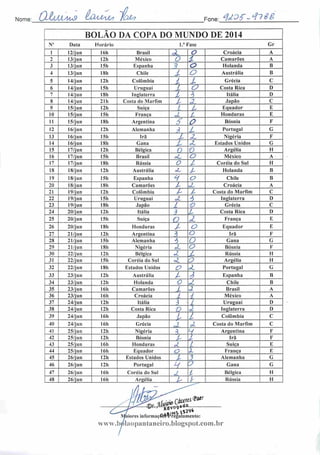 Nome: QlUA.4<u9 (Lcumâs) rojy? Fone: <fc2f-<t?*g
BOLÃO DA COPA DO MUNDO DE 2014
N" Data Horário 1." Fase Gr
1 12/jun 16h Brasil JL o Croácia A
2 13/jun 12h México O i Camarões A
3 13/jun 15h Espanha ? a Holanda B
4 13/jun 18h Chile 1 o Austrália B
5 14/jun 12h Colômbia í l Grécia C
6 14/jun I5h Uruguai L o Costa Rica D
7 14/jun 18h Inglaterra í í Itália D
8 14/jun 21h Costa do Marfim l> A, Japão C
9 15/jun 12h Suíça 1. j Equador E
10 15/jun I5h França oZ L Honduras E
11 15/jun 18h Argentina S O Bósnia F
12 16/j un 12h Alemanha 1 L Portugal G
13 16/jun 15h Irã l Z. Nigéria F
14 16/jun 18h Gana L .: Estados Unidos G
15 17/jun 12h Bélgica ' V Argélia H
16 17/jun I5h Brasil oL o México A
17 17/jun I8h Rússia O l Coréia do Sul H
18 18/jun 12h Austrália <t ^ Holanda B
19 18/jun 15h Espanha H o Chile B
20 18/jun 18 li Camarões l pL Croácia A
21 19/jun I2h Colômbia l* l Costa do Marfim C
22 19/jun 15h Uruguai J- 1 Inglaterra D
23 19/jun 18h Japão t V Grécia C
24 20/jun 12h Itália 1 L Costa Rica I)
25 20/jun ISh Suíça O d França E
26 20/jun 18h Honduras / o Equador E
27 21/jun 12h Argentina 3 o Irã F
28 21/jun 15h Alemanha í o Gana G
29 21/jun 18h Nigéria cl o Bósnia F
30 22/jun I2h Bélgica ,1 l Rússia H
31 22/jun I5h Coréia do Sul •L O Argélia H
32 22/jun I8h Estados Unidos C? *L Portugal G
33 23/jun 12h Austrália / 1 Espanha B
34 23/jun 12h Holanda L pò Chile B
35 23/jun 16h Camarões l a Brasil A
36 23/jun I6h Croácia i i México A
37 24/jun 12h Itália ,3 2 Uruguai D
38 24/jun 12h Costa Rica D oi Inglaterra D
39 24/jun 16h Japão t l Colômbia C
40 24/jun I6h Grécia J d Costa do Marfim C
41 25/jun 12h Nigéria í V Argentina F
42 25/jun 12h Bósnia
i i
/> Irã F
43 25/jun I6h Honduras A L Suíça E
44 25/jun 16h Equador o X França E
45 26/jun I2h Estados Unidos t 2 Alemanha G
46 26/jun 12h Portugal H 5 Gana G
47 26/jun 16h Coréia do Sul JL í Bélgica H
48 26/jun I6h Argélia A L Rússia H
(par
aofiffigs t**9*piores informaç6e$T'regulamcnto:
www.bv5laopantaneiro.blogspot.com.br
 