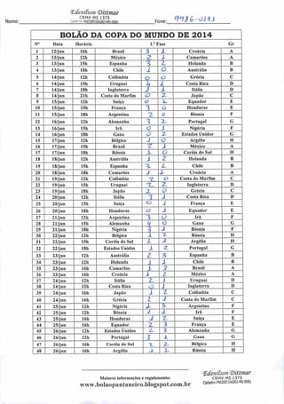 Nome:
(Edenitson (Ditttnar
CRMV-MS 1373
Cfri••••;•"••• •fflCSBT/IAGRO-MS 0081 Fone:
q°)$G-osi±
BOLÃO DA COPA DO MUNDO DE 2014
N° Data Horário l."Fase Gr
1 12/jun 16h Brasil 3 1 Croácia A
2 13/jun 12h México a 1 Camarões A
3 13/jun 15h Espanha 3 z Holanda B
4 13/jun 18h Chile i o Austrália B
5 14/jun 12h Colômbia o o Grécia C
6 14/jun 151) Uruguai
h Z Costa Rica D
7 14/jun 181) Inglaterra j l Itália D
8 14/jun 211) Costa do Marfim o Z Japão C
9 15/jun 12h Suíça o 2-, Equador E
10 15/jun 15h França 3 O Honduras E
11 15/jun 18h Argentina 2. O Bósnia F
12 16/jun 121) Alemanha 3 1^ Portugal G
13 16/jun 15h Irã o i Nigéria F
14 16/jun 18h Gana o 2 Estados Unidos G
15 17/jun 12h Bélgica 1 0 Argélia H
16 17/jun 15h Brasil •z i México A
17 17/jun 18h Rússia z O Coréia do Sul H
18 18/jun 121) Austrália 1 2 Holanda B
19 18/jun 151) Espanha ^ Z Chile B
20 18/jun 181) Camarões J Z Croácia A
21 19/jun 12h Colômbia T o Costa do Marfim C
22 19/jun 151) Uruguai 1L 2- Inglaterra D
23 19/jun 18h Japão 2. O Grécia C
24 20/jun 121) Itália 1 1 Costa Rica D
25 20/jun 151) Suíça o i França E
26 20/jun 18h Honduras c> J Equador E
27 21/jun 12h Argentina 3 ü Irã F
28 21/jun 15h Alemanha k O Gana G
29 21/jun 18h Nigéria ? X Bósnia F
30 22/jun 12h Bélgica 1 2. Rússia H
31 22/jun 151) Coréia do Sul z J Argélia H
32 22/jun 181) Estados Unidos X 2. Portugal G
33 23/jun 12h Austrália z 3 Espanha B
34 23/jun 121) Holanda J 1 Chile B
35 23/jun 16h Camarões i 3 Brasil A
36 23/jun 16h Croácia l z México A
37 24/jun 12h Itália z i Uruguai D
38 24/jun 12h Costa Rica Z) J Inglaterra D
39 24/jun 16h Japão X z Colômbia C
40 24/jun 161) Grécia 1 J Costa do Marfim C
41 25/jun 121) Nigéria X Argentina F
42 25/jun 121) Bósnia L z Irã F
43 25/jun 161) Honduras J z Suíça E
44 25/jun 161) Equador z 3 França E
45 26/jun 121) Estados Unidos
'y
3 Alemanha G
46 26/jun 121) Portugal 3> 1 Gana G
47 26/jun 16h Coréia do Sul 7_ Z Bélgica B
48 26/jun 161) Argélia J. z Rússia H
Maiores informações e regulamento:
www.bolaopantanciro.blogspot.com.br
<Edenitson (Dittmar
CRMV-MS 1373
Cadastro PNCEBT/IAGRO-MS 0081
 