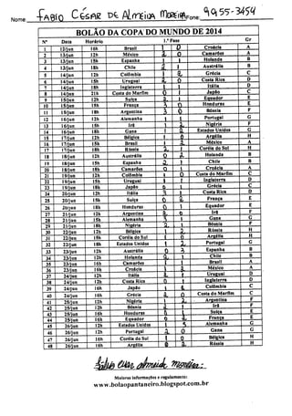 Nome: •Fábio C^flg ** AlmeJ.* íte^^^'^
N'
10
11
12
13
14
15
16
17
18
19
20
21
22
23
24
25
26
27
28
29
30
31
32
33
34
35
36
37
38
39
40
41
42
43
44
45
46
47
48
BOLÃO DA COPA DO MUNDO DE 2014
Data
12/jun
13/jun
13/jun
13/jun
14/jun
14/jun
14/jun
14/jun
15/jun
15/jun
15/jun
16/jun
16/jun
16/jun
17/jun
17/jun
17/jun
18/jun
18/jun
18/jun
19/jun
19/jun
19/jun
20/jun
20/jun
20/jun
21/jun
21/jun
21/jun
22/jun
22/jun
22/jun
23/jun
23/jun
23/jun
23/jun
24/jun
24/jun
24/jun
24/jun
25/jun
25/jun
25/jun
25/jun
26/jun
26/jun
26/jun
26/jun
Horário
16h
12h
151)
18h
12h
15h
ISh
21h
I2h
ISh
18h
12h
15h
I8h
12h
ISh
ISh
12h
15h
I8h
12h
15h
18h
12h
ISh
18h
12h
ISh
I8h
I2h
15h
18h
12h
I2h
16h
16h
12h
12h
I6h
16h
12h
I2h
16h
I6h
I2h
12h
16h
16h
Brasil
México
Espanha
Chile
Colômbia
Uruguai
Inglaterra
Costa do Marfim
Suíça
França
Argentina
Alemanha
Irã
Gana
Bélgica
Brasil
Rússia
Austrália
Espanha
Camarões
Colômbia
Uruguai
JapSo
Itália
Suíça
Honduras
Argentina
Alemanha
Nigéria
Bélgica
Coréia do Sul
Estados Unidos
Austrália
Holanda
Camarões
Croácia
Itália
Costa Rica
Jap3o
Grécia
Nigéria
Bósnia
Honduras
Equador
Estados Unidos
Portugal
Coréia do Sul
Argélia
l/Fase
JL
±
JL
l
JL
1
Sk
A.
A
âc
3
X.
Si.
JX
a.
JL
A
A.
i
a.
i
i
-JQ.
SL
1
i
A
A,
JL
a,
JU
J0.
X,
JL
ü
X,
t
A.
Croácia
Camarões
Holanda
Austrália
Grécia
Costa Rica
Itália
Japflo
Equador
Honduras
Bósnia
Portugal
Nigéria
Estados Unidos
Argélia
México
Coréia do Sul
Holanda
Chile
Croácia
Costa do Marfim
Inglaterra
Grécia
Costa Rica
França
Equador
ira
Gana
Bósnia
Rússia
Argélia
Portugal
Espanha
Chile
Brasil
México
Uruguai
Inglaterra
Colômbia
Costa do Marfim
Argentina
Ira
Suíça
França
Alemanha
Gana
Bélgica
Rússia
étà âtí& dhwÁ m&tâta,:
Maiores informações e regulamento:
www.bolaopantanciro.blogspot.com.br
Gr
B
D
D
H
H
B
B
D
D
H
H
D
H
H
 