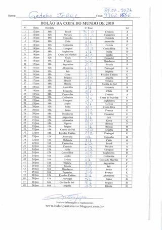 Nome: C~Pc{v. QA> ^S?j(Zoif_
c 3Z-<Í02L
Fone: 9962- jÇjt, 6
BOLÃO DA COPA DO MUNDO DE 2010
No
Data Horário 1." Fase Gr
I 12/jun 16h Brasil ^> Cj> Croácia A
2 13/jun I2h México Z, _••, Camarões A
3 13/jun !5h Espanha ••
X Holanda B
4 13/jun 18h Chile .1 ( Austrália B
5 14/jun !2h Colômbia z Grécia C
6 14/jun I5h Uruguai p o Costa Rica D
7 14/jun ISh Inglaterra X t Itália 1)
8 14/jun 21h Costa do Marfim X -~^ 1 Japão C
9 15/jun 12h Suíça 3 •-.
Equador E
10 15/jun ISh França .--> L Honduras E
II 15/jun ISh Argentina 2.
-
Bósnia F
12 16/jun I2h Alemanha 1 L Portugal G
13 16/jun I5h Ira o 3, Nigéria F
14 16/jun I8h Gana X Estados Unidos C
15 17/jun 12h Bélgica 3
c^y Argélia H
16 17/jun 15b Brasil '
o México A
17 17/jun ISh Rússia p .'
Coréia do Sul H
18 18/jun I2h Austrália i X Holanda B
19 18/jun 15h Espanha > l Chile B
20 18/jun 18h Camarões Z o Croácia A
21 19/jun 12b Colômbia 3 i Costa do Marfim c
22 19/jun 15b Uruguai JJ
o
£ 1 Inglaterra I)
23 19/jun ISh Japão •z
 Grécia c
24 20/jun 12h Itália 2, Costa Rica D
25 20/jun 15h Suíça -
'•
' França E
26 20/jun 18h Honduras i •3 Equador E
27 21/jun 12b Argentina 7
Irá F
28 21/jun 15b Alemanha 3> i J Gana G
29 21/jun 18b Nigéria o Bósnia F
31 22/jun I5h Coréia do Sul
i L- Rússia
Argélia
H
II
32 22/jun 18h Estados Unidos
-.
z Portugal G
33 23/jun I2h Austrália 0 X Espanha B
34 23/jun 12b Holanda 1 x. Chile B
35 23/jun 16b Camarões x P, Brasil A
36 23/jun 16h Croácia J. £ México A
37 24/jun 12h Itália A P, Uruguai D
38 24/jun 12h Costa Rica ~j
==S Inglaterra D
39 24/jun 16b Japão )
"? r Colômbia C
40 24/jun 16b Grécia J X Costa do Marfim C
41 25/jun 12h Nigéria i z Argentina F
42 25/jun 12h Bósnia • •
Irá F
43 25/jun 16h Honduras ->
•
Suíça E
44 25/jun 16b Equador
T~
1 França E
46 26/jun 12b
Estados Unidos
Portugal
i
--•
Alemanha
Gana
G
G
47 26/jun 16b Coréia do Sul 2
. 5 L Bélgica H
48 26/jun 16h Argélia ps Z Rússia H
Maioresinformações e regulamento;
vyww.boIaopantaneirn.bIogspot.com.br
 