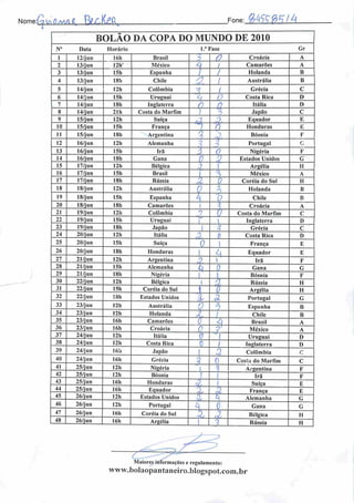 NomeJaüiÜMâi. BLcto Fone:_MSJ£2á
BOLÃO DA COPA DO MUNDO DE 2010
N° Data Horário l.'Fase Gr
1 12/jun 16h Brasil 3 0 Croácia A
2 13/jun 12h" México 4 i Camarões A
3 13/jun 15h Espanha / 1 Holanda B
4 13/jun 18!. Chile
y^l 1
{ Austrália B
5 14/jun 12h Colômbia 1 Grécia C
6 14/jun 15h Uruguai <7 p Costa Rica D
7 14/jun ISh Inglaterra /n f*
Itália D
8 14/jun 21 h Costa do Marfim ; f Japão C
9 15/jun 12h Suíça o2 1
Equador E
10 15/jun 15h França 1 n Honduras E
11 15/jun 18h Argentina % "^ Bósnia F
12 16/jun 12h Alemanha
•
Portugal r~
13 16/jun 15h Ira Z 0 Nigéria K
14 16/jun 18h Gana p n
Z Estados Unidos G
15 17/jun 12h Bélgica 3. ) Argélia II
16 17/jun 15h Brasil 1
o
ri México A
17 17/jun ISh Rússia
i
• X. 0 Coréia do Sul H
18 18/jun 12h Austrália
Ç 3 Holanda B
19 18/jun 15h Espanha h 0 Chile B
20 18/jun ISh Camarões 1 % Croácia A
21 19/jun 12h Colômbia n
V Costa do Marfim C
22 19/jun 15h Uruguai i  Inglaterra I)
23 19/jun ISh Japão 1
n
A Grécia C
24 20/jun 12h Itália 3, 0 Costa Rica D
25 20/jun ISh Suíça 0  França E
26 20/jun 18h Honduras  4 Equador E
27 21/jun 12h Argentina o  Irã F
28 21/jun 15h Alemanha L f) Gana G
29 21/jun ISh Nigéria l'  Bósnia F
30 22/jun 12h Bélgica i a Rússia H
31 22/jun 15b Coréia do Sul 1 0 Argélia H
32 22/jun ISh Estados Unidos A z Portugal G
33 23/jun 12h Austrália 0
-"3
Espanha B
34 23/jun 12h Holanda
sj
/ Chile B
35 23/jun I6h Camarões 0 A Brasil A
36 23/jun 16h Croácia 0 r México A
37 24/jun 12h Itália 0 •l Uruguai D
38 24/jun I2h Costa Rica 0 / Inglaterra 1)
39 24/jun 16b Japão I 3 Colômbia c
40 24/jun 16h Grécia
3 0 Cosia do Marfim c
41 25/jun 12h Nigéria 1 q Argentina F
42 25/jun 12h Bósnia f í Irã F
43 25/jun 16h Honduras $ / Suíça E
44 25/jun 16h Equador % ü França E
45 26/jun 12b Estados Unidos .0 i Alemanha G
46 26/jun 12h Portugal L G Gana G
47 26/jun I6h Coréia do Sul X i3b Bélgica II
48 26/jun I6h Argélia 1 Rússia H
Maiores informações e regulamento:
www.boIaopantaneiro.blogspot.com.br
 
