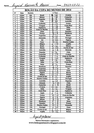 Nome: ÂnplCés/ /l/^'"P^% MM/ZIM Fnne: <j.f2?-l* 2 Z
BOLÃO DA COPA DO MUNDO DE 2014
N° Data Horário 1.' Fase Gr
1 12/jun 16h Brasil I3t^ o Croácia A
2 13/jun 12h México a à Camarões A
3 13/jun 15h Espanha 4t L Holanda B
4 13/jun 18h Chile A O Austrália B
5 14/jun 12h Colômbia 1 X Grécia C
6 14/jun 15h Uruguai 2 ± Costa Rica D
7 14/jun 18h Inglaterra S. € Itália D
8 14/jun 21h Costa do Marfim O ± Japão C
9 15/jun 12h Suíça 2 X Equador E
10 15/jun 15h França 2 X Honduras E
11 15/jun 18h Argentina 2 X Bósnia F
12 16/jun 12h Alemanha 3 £ Portugal G .
13 16/jun 15h Irã o O Nigéria F
14 16/jun 18h Gana O JL Estados Unidos G
15 17/jun 12h Bélgica 1 O Argélia H
16 17/jun 15h Brasil 2 X México A
17 17/jun 18h Rússia Ã O Coréia do Sul H
18 18/jun 12h Austrália X Z Holanda B
19 18/jun 15h Espanha O X Chile B
20 18/jun 18h Camarões X O Croácia A
21 19/jun 12h Colômbia 1 X Costa do Marfim C
22 19/jun 15h Uruguai -l o Inglaterra D
23 19/jun 18h Japão 1 X Grécia C
24 20/jun 12h Itália 3L X- Costa Rica D
25 20/jun 15h Sufça
% X França E
26 20/jun 18h Honduras X <? Equador E
27 21/jun 12h Argentina 1 o Irã F
28 21/jun 15h Alemanha X X Gana G
29 21/jun 18h Nigéria O o Bósnia F
30 22/jun 12h Bélgica
Q IL Rússia H
31 22/jun 15h Coréia do Sul i. X Argélia H
32 22/jun 18h Estados Unidos X 2 Portugal G
33 23/jun 12h Austrália X ?f Espanha B
34 23/jun 12h Holanda X o Chile B
35 23/jun 16h Camarões X ^ Brasil A
36 23/jun 16h Croácia o X México A
37 24/jun 12h Itália X- L Uruguai D
38 24/jun 12h Costa Rica QD ± Inglaterra D
39 24/jun 16h Japão 1 X Colômbia C
40 24/jun 16h Grécia O o Costa do Marfim C
41 25/jun 12h Nigéria JL X Argentina F
42 25/jun 12h Bósnia
x o Irã F
43 25/jun 16h Honduras X ?. Suíça E
44 25/jun 16h Equador h 1 França E
45 26/jun 12h Estados Unidos a _L Alemanha G
46 26/jun 12h Portugal J o Gana G
47 26/jun 16h Coréia do Sul -i J Bélgica H
48 26/jun 16h Argélia o Jl. Rússia H
4U
Maiores informações e regulamento:
www.bolaopantaneiro.bIogspot.com.br
 
