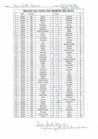 Nome: 3wL JjIêàjEl ^^ ''v-G-í Fone:
55>o£ -2(8^^1,
BOLÃO DA COPA DO MUNDO DE 2014
N° Data Horário 1." Fase Gr
1 12/jun 16h Brasil 3 D Croácia A
2 13/jun I2h México
<.i
I Camarões A
3 13/jun 15h Espanha *U 1. Holanda B
4 13/jun ISh Chile O Ti Austrália B
5 14/jun 12h Colômbia A O Grécia C
6 14/jun I5h Uruguai /) o Costa Rica D
7 14/jun 18h Inglaterra •1 A Itália D
8 14/jun 21 h Costa do Marfim o O Japão C
9 15/jun 12h Suíça 1 O Equador E
10 15/jun ISh França 'i (
Honduras E
11 15/jun ISh Argentina oL L Bósnia F
12 16/j un I2h Alemanha /| A Portugal G
13 16/j un ISh Irã O o Nigéria F
14 16/jun ISh Gana z Estados Unidos G
15 17/jun 12h Bélgica o 0 Argélia II
16 17/jun I5h Brasil jL L México A
17 17/jun ISh Rússia o o Coréia do Sul H
18 18/jun I2h Austrália (O A Holanda B
19 18/jun 15li Espanha 3 o Chile B
20 18/jun I8h Camarões A / Croácia A
21 19/jun 12h Colômbia O (O Costa do Marfim C
22 19/jun 15h Uruguai A A Inglaterra D
23 19/jun ISh Japão O / Grécia C
24 20/jun 12h Itália JL so Costa Rica D
25 20/jun ISh Suíça O A. França E
26 20/jun ISh Honduras L o Equador E
27 21/jun 12h Argentina
- >
'. Irã F
28 21/jun ISh Alemanha
•o
. 5 O Gana G
29 21/jun ISh Nigéria O o Bósnia F
30 22/jun I2h Bélgica O V Rússia H
31 22/jun 15h Coréia do Sul 0 o Argélia II
32 22/jun ISh Estados Unidos J 3 Portugal G
33 23/jun 12b Austrália í 3 Espanha B
34 23/jun 12h Holanda zz o Chile B
35 23/jun 16h Camarões /O ã, Brasil A
36 23/jun 16h Croácia L- L México A
37 24/jun 12h Itália A / Uruguai D
38 24/jun 12h Costa Rica O O Inglaterra D
39 24/jun 16h Japão 0 o Colômbia C
40 24/jun I6h Grécia o L Costa do Marfim C
41 25/jun 12h Nigéria
fr-
ciL Argentina F
42 25/jun 121) Bósnia O o Irã F
43 25/jun 16h Honduras í
/O Suíça E
44 25/jun I6h Equador À â
França E
45 26/jun I2h Estados Unidos ii Alemanha G
46 26/jun I2h Portugal 3 O Gana G
47 26/jun 16h Coréia do Sul c 0 Bélgica H
48 26/jun 16h Argélia C c Rússia H
^vv-o Xtte (^ (Le^v^í ****o
 