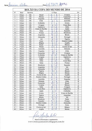 Ncms Ufyu çajUO k/OtOv^ Fere: WJ-âfl^é
BOLÃO DA COPA DO MUNDO DE 2014
N° Data Horário 1." Fase Gr
1 12/jun I6h Brasil 3. i Croácia A
2 13/jun 12h México 1 O Camarões A
3 13/jun 15h Espanha 3 O Holanda B
4 13/j u n I8h Chile Z X Austrália B
5 14/jun 12h Colômbia A X Grécia C
6 14/j un 15h Uruguai X o Costa Rica D
7 14/jun 18h Inglaterra o z Itália I)
8 14/jun 21 h Costa do Marfim X a Japão C
9 15/jun 12h Suíça X X Equador E
10 15/j Dn 15h França -; o Honduras E
11 15/j un 18h Argentina H 0 Bósnia F
12 16/jun 12h Alemanha z CL Portugal G
13 16/jun ISh Irã X a Nigéria F
14 16/j un 18h Gana o X Estados Unidos G
15 17/jun 12h Bélgica i i Argélia H
16 17/jun ISh Brasil i o México A
17 17/jun (8b Rússia o X Coréia do Sul II
18 18/jun I2h Austrália
X i Holanda B
19 18/jun I5h Espanha z 1 Chile B
20 18/jun 18h Camarões o  Croácia A
21 19/jun 12h Colômbia z o Costa do Marfim C
22 19/jun ISh Uruguai i X Inglaterra D
23 19/jun 18h Japão z 1 Grécia C
24 20/jun 12h Itália z o Costa Rica D
25 20/jun 15h Suíça  33 França E
26 20/jun 18h Honduras 0 a Equador E
27 21/jun 12h Argentina 3 o Irá F
28 21/jun 15h Alemanha z o Gana G
29 21/jun 18h Nigéria 3 i Bósnia F
30 22/jun I2h Bélgica o o Rússia H
31 22/jun ISh Coréia do Sul AL 1 Argélia H
32 22/jun 18h Estados Unidos Z a Portugal G
33 23/j un 12h Austrália O a Espanha B
34 23/jun 12h Holanda x X Chile B
35 23/j un 16h Camarões O ? Brasil A
36 23/jun 16h Croácia 1 i. México A
37 24/jun 12h Itália a A Uruguai D
38 24/jun 12h Costa Rica o a Inglaterra D
39 24/jun 16h Japão  o Colômbia C
40 24/j u n 16h Grécia 2 X Costa do Marfim C 1
41 25/jun 12h Nigéria X X Argentina F
42 25/jun 12h Bósnia o a Irá F
43 25/jun 16h Honduras íu i Suíça E
44 25/jun 16h Equador *. X França E
45 26/jun 12h Estados Unidos ÕL Q. Alemanha G
46 26/jun 12h Portugal 3l O Gana G
47 26/jun I6h Coréia do Sul X X Bélgica II
48 26/jun 16h Argélia o o Rússia II
Maiores informações c regulamento:
www.bolaopantaneiro.bIogspot.com.br
 