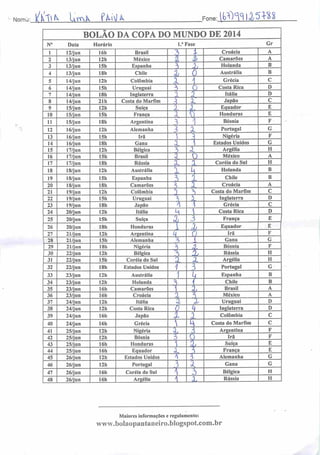Norrrvj: lk IxrrA f%'U Fone:JBMlllÍM
vA
10
II
12
13
14
15
16
17
18
19
20
21
22
23
24
25
26
27
28
29
30
31
32
33
34
35
36
37
38
39
40
41
42
43
44
45
40
47
48
BOLAO DA COPA DO MUNDO DE 2014
Data
12/jun
13/jun
13/jun
13/jun
14/jun
14/jun
14/jun
14/jun
15/jun
15/jun
15/jun
16/jun
16/jun
16/jun
17/jun
17/jun
17/jun
18/jun
18/jun
18/jun
19/jun
19/jun
19/jun
20/jun
20/jun
20/jun
21/jun
21/jun
21/jun
22/jun
22/jun
22/jun
23/jun
23/jun
23/jun
23/jun
24/jun
24/jun
24/jun
24/jun
25/jun
25/jun
25/jun
25/jun
26/jun
26/jun
26/jun
26/jun
Horário
16h Brasil
12h México
15h Espanha
ISh Chile
12h Colômbia
15h Uruguai
18h Inglaterra
21h Costa do Marfim
12h Suíça
15h França
18h Argentina
12h Alemanha
15h Irã
18h Gana
12h Bélgica
15h Brasil
18h Rússia
12h Austrália
15h Espanha
18h Camarões
12h Colômbia
15h Uruguai
18h Japão
12h Itália
15h Suíça
18h Honduras
12h Argentina
15h Alemanha
18h Nigéria
12h Bélgica
15h Coréia do Sul
18h Estados Unidos
12h Austrália
12h Holanda
16h Camarões
16h Croácia
12h Itália
12h Costa Rica
16h Japão
16h Grécia
12h Nigéria
12h Bósnia
16h Honduras
16h Equador
12h Estados Unidos
12h Portugal
16h Coréia do Sul
16h Argélia
1." Fase
_i
L
A
A
A
A
A
3
A.
3
í
X
X
A
A
i
'
_5_
z
A
3
2l
i
5
A
a,
1
A.
T
T
AJ
A
L
a.
i
.i
x
A
XL
A
k
i=i
4
j
3.
2l
£L
r
a
3
k
31
A
37
A
T
O
tu.
X
o
JL
Croácia
Camarões
Holanda
Austrália
Grécia
Costa Rica
Itália
Japão
Equador
Honduras
Bósnia
Portugal
Nigéria
Estados Unidos
Argélia
México
Coréia do Sul
Holanda
Chile
Croácia
Costa do Marfim
Inglaterra
Grécia
Costa Rica
França
Equador
Irã
Gana
Bósnia
Rússia
Argélia
Portugal
Espanha
Chile
Brasil
México
Uruguai
Inglaterra
Colômbia
Costa do Marfim
Argentina
Irã
Suíça
França
Alemanha
Gana
Bélgica
Rússia
Maiores informações e regulamento:
www.bolaopantaneiro.bIogspot.com.br
Gr
B
B
D
D
}3
E
G_
H
H
B
31
D
G
H
H
B
D
D
C_
H
H
 