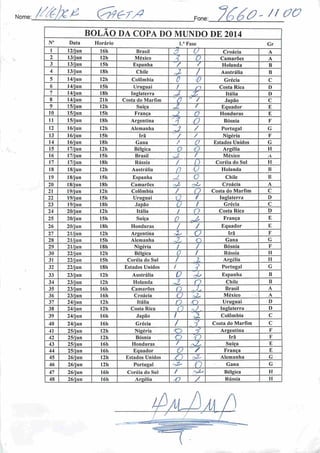 Nome; ^7 7 •/? Fone:
. /i ao
BOLAO DA COPA DO MUNDO DE 2014
Nu Data Horário l.a Fase Gr
1 12/jun 16b Brasil Z' u Croácia A
2 13/jun 121) México 1 0 Camarões A
3 13/jun 15h Espanha / / Holanda B
4 13/jun 18h Chile
1
/ Austrália B
5 14/jun 12h Colômbia c 0 Grécia C
6 14/jun I5h Uruguai 1 r7 Costa Rica D
7 14/jun 18h Inglaterra J. ÍP Itália D
8 14/jun 21h Costa do Marfim r J / Japüo C
9 15/jun 12h Suíça o£ / Equador E
10 15/jun 15h França i
(7 Honduras E
11 15/jun 18h Argentina
•7
5 O Bósnia F
12 16/jun I2h Alemanha 7 / Portugal G
13 16/jun 15h Irã / / Nigéria F
14 16/jun ISh Gana / 0 Estados Unidos G
15 17/jun 12h Bélgica O Q Argélia H
16 17/jun I5h Brasil y / México A
17 17/jun 18b Rússia / () Coréia do Sul H
18 18/jun I2h Austrália
0 U Holanda B
19 18/jun 15h Espanha ? O Chile B
20 18/jun ISh Camarões Z- 'Zs Croácia A
21 19/jun 12h Colômbia / O Costa do Marfim C
22 19/jun 15h Uruguai Q / Inglaterra D
23 19/jun 181. Japão O / Grécia C
24 20/jun 12h Itália
4
í o Costa Rica D
25 20/jun 15h Suíça 0 .^3 França E
26 20/jun ISh Honduras
•
1 / Equador E
27 21/jun 12h Argentina •JZ O Irü F
28 21/jun 15h Alemanha o Gana G
29 21/jun ISh Nigéria / / Bósnia F
30 22/jun 12h Bélgica
."1
V / Rússia II
31 22/jun 15h Coréia do Sul / % Argélia 11
32 22/jun ISh Estados Unidos /
' '•>
•i Portugal G
33 23/jun 12h Austrália O •Zs Espanha B
34 23/jun 12h Holanda t-2. Q Chile B
35 23/jun 16h Camarões n Brasil A
36 23/jun 16h Croácia O sZ México A
37 24/jun 12h Itália n <3) Uruguai D
38 24/jun 12h Costa Rica o ySr Inglaterra D
39 24/jun 16h Japão 1 A) Colômbia C
40 24/jun 16h Grécia / . 1 Costa do Marfim C
41 25/jun 121) Nigéria o
1 A>
7 Argentina F
42 25/jun 12h Bósnia p O Irã F
43 25/jun 16h Honduras / nZ Suíça E
44 25/jun 16h Equador o / França E
45 26/jun 12h Estados Unidos n bZ* Alemanha G
46 26/jun 12h Portugal
&
O Gana G
47 26/jun 16h Coréia do Sul / Bélgica II
4S 26/jun 16h Argélia V / Rússia H
]al3m^
 