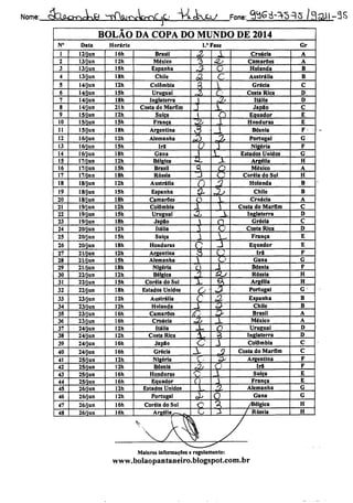 Nome: &cJXo-rsrkj9 ^^rfWjtNrWnC^Cj VsLckjX/ Fone: ^Sá-^S^S /flaU-3S
N°
10
11
12
13
14
1S
16
17
18
19
20
21
22
23
24
25
26
27
28
29
30
31
32
33
34
35
36
37
38
39
40
41
42
43
44
45
46
47
48
BOLAO DA COPA DO MUNDO DE 2014
Data
2/jun
3/jun
3/jun
3/jun
4/jun
4/jun
4/jun
4/jun
5/jun
5/jun
5/jun
6/jun
6/jun
6/jun
7/jun
7/jun
7/jun
8/jun
8/jun
8/jun
9/jun
9/jun
9/jun
20/jun
20/jun
20/jun
21/jun
21/jun
21/jun
22/jun
22/jun
22/jun
23/jun
23/jun
23/jun
23/jun
24/jun
24/jun
24/jun
24/jun
25/jun
25/jun
25/jun
25/jun
26/jun
26/jun
26/jun
26/jun
Horário
16h Brasil
12h México
ISh Espanha
18h Chile
12h Colômbia
ISh Uruguai
18h Inglaterra
21h Costa do Marfim
12h Suíça
ISh França
18h Argentina
12h Alemanha
ISh Ira
18h Gana
12h Bélgica
15h Brasil
18h Rússia
I2h Austrália
15h Espanha
18h Camarões
I2h Colômbia
ISh Uruguai
18h Japflo
12h Itália
ISh Suíça
I8h Honduras
12h Argentina
ISh Alemanha
I8h Nigéria
12h Bélgica
ISh Coréia do Sul
18h Estados Unidos
12h Austrália
12h Holanda
16h Camarões
16h Croácia
12h Itália
12h Costa Rica
16h Jap8o
16h Grécia
12h Nigéria
12h Bósnia
16h Honduras
16h Equador
12h Estados Unidos
12h Portugal
Coréia do Sul
1.' Fase
2
AL
£.
AL
zsAL.
í
4
a
T
37
i
1
SI
n.
*
Cl
LA
A
AA
A£>
X
i«l
AX
_Xs_
c
JX
AA
C
X
i
±
L
X
-2
M.
±
n
o"
5
T
SJ
f
a
-L
o
*2.
Xt
AL
a
Croácia
Camarões
Holanda
Austrália
Grécia
Costa Rica
Itália
Jap8o
Equador
Honduras
Bósnia
Portugal
Nigéria
Estados Unidos
Argélia
México
Coréia do Sul
Holanda
Chile
Croácia
Costa do Marfim
Inglaterra
Grécia
Costa Rica
França
Equador
Ira
Gana
Bósnia
Rússia
Argélia
Portugal
Espanha
Chile
Brasil
México
Uruguai
Inglaterra
Colômbia
Costa do Marfim
Argentina
Ira
Suíça
França
Alemanha
Gana
Maiores informações e regulamento:
www.bolaopantaneiro.blogspot.com.br
Gr
B
B
D
E
H
H
B
B
D
H
H
G^
B
B
A_
D
 