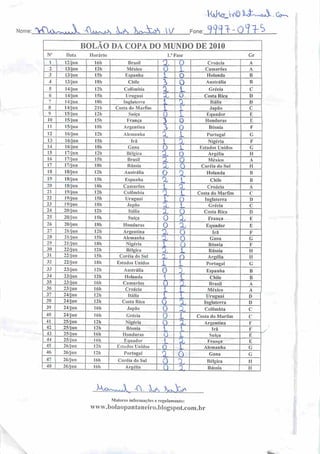 Nome
KxhorJWÔ k&Z~*. G^
:>CUw^V. Axx^K U %&k& W Fone: 999^'Qk?>^ I
10
11
12
13
M
15
16
17
19
20
21
22
23
24
25
26
27
28
29
30
31
}2
33
34
35
36
37
38
39
411
41
42
13
44
45
46
48
BOLAO DA COPA DO MUNDO DE 2010
Data
12/jun
13/jun
13/jun
13/jun
14/jun
14/jun
/4/jun
14/jun
15/jun
15/jun
15/jun
16/jun
16/jun
16/jun
17/jun
17/jun
17/jun
18/jun
18/jun
18/jun
19/jun
19/jun
19/jun
20/jun
20/jun
20/jun
21/jun
21/jun
21/jun
22/jun
22/jun
22/jun
23/jun
23/jun
23/jun
23/jun
24/jun
24/jun
24/jun
24/jun
25/jun
25/jun
25/jun
25/jun
26/jun
26/jun
26/jun
26/jun
Horário
16h Brasil
12h México
I5h Espanha
18h Chile
12h Colômbia
151 Uruguai
lHh Inglaterra
21b Costa do Marfim
I2h •Suíça
I5h 1-1 :inça
I ::. Argentina
12h Alemanha
15h Irá
18h Gana
12íi Bélgica
15h Brasil
I8h Rússia
I 2li Austrália
I5h Espanha
I8h Camarões
121i Colômbia
I5h Uruguai
18b Japão
12h Itália
15h Suíça
I8h Honduras
12h
I5h
Argentina
Alemanha
ISh Nigéria
I2h
151)
Bélgica
Coréia do Sul
I8h Estados Unidos
12h Austrália
I2h Holanda
16h Camarões
16h Croácia
12h Itália
12h Costa Rica
16h Japão
16h Grécia
12h Nigéria
12h Bósnia
16h Honduras
I6h
12h
Equador
Estados Unidos
12h Portugal
16h Coréia do Sul
16h Argélia
1/ Fase
Ü~TÜ
O
i O
2. L
o
XL
O
3 To
XÁu
o
a.
A.
-2l
o
a
1
*
A.
O
o
3
fJL
1
O
Ai
o
o
£
I
£l
X
X-
£l
AL
LX
A
_L
X
£
a
A
A
AL
n
11
X
±
rs;
£
?
n
A.
X
Ko*n^A A. L x,^V>
Croácia
Camarões
Holanda
Austrália
Grécia
Costa Rica
Itália
Japão
Equador
Honduras
Bósnia
Portugal
Nigéria
Estados Unidos
Argélia
México
Coréia do Sul
Holanda
Chile
Croácia
Cosia do Marfim
Inglaterra
Grécia
Costa Rica
França
Equador
Irá
Gana
Bósnia
Rússia
Argélia
Portugal
Espanha
Chile
Brasil
México
Uruguai
Inglaterra
Colômbia
Costa do Marfim
Argentina
Irá
Suíça
França
Alemanha
Gana
Bélgica
Rússia
.Maiores inforn)açõese regulamento:
www.boJaopantanciro.bIogspot.com.br
Gr
D
G
íi
C
G
!!
G
G
if
i!
 