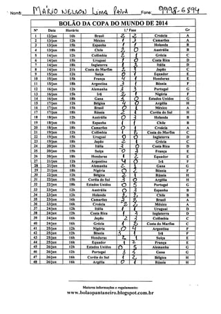 Norrrè: P^APJO tO£,U£|0 Ltn/t& C<KU Fone: W^ 6 g-^f
BOLÃO DA COPA DO MUNDO DE 2014
N° Data Horário 1." Fase Gr
1 12/jun 16h Brasil 2, Z Croácia A
2 13/jun 12h México 4 3 Camarões A
3 13/jun 15h Espanha f i Holanda B
4 13/jun 18h Chile £ O Austrália B
5 14/jun 12h Colômbia Z í Grécia C
6 14/jun 15h Uruguai f O Costa Rica D
7 14/jun 18h Inglaterra í & Itália D
8 14/jun 21h Costa do Marfim 2, Japão C
9 15/jun 12h Suíça O V Equador E
10 15/jun 15h França % 1 Honduras E
11 15/jun 18h Argentina 3 1 Bósnia F
12 16/jun 12h Alemanha 3  Portugal G
13 16/jun 15h Irã JL 1 Nigéria F
14 16/jun 18h Gana 4 0 Estados Unidos G
15 17/jun 12h Bélgica k 0 Argélia H
16 17/jun 15h Brasil O L México A
17 17/jun 18h Rússia z h Coréia do Sul H
18 18/jun 12h Austrália o 3 Holanda B
19 18/jun 15h Espanha < i Chile B
20 18/jun 18h Camarões o { Croácia A
21 19/jun 12h Colômbia J h Costa do Marfim C
22 19/jun 15h Uruguai o O Inglaterra D
23 19/jun 18h Japão a. Grécia C
24 20/jun 12h Itália 3 o Costa Rica D
25 20/jun 15h Sufça 0 } França E
26 20/jun 18h Honduras * z. Equador E
27 21/jun 12h Argentina M o Irã F
28 21/jun 15h Alemanha zl 1 Gana G
29 21/jun I8h Nigéria o 7, Bósnia F
30 22/jun 12h Bélgica 2-  Rússia H
31 22/jun 15h Coréia do Sul 3 o Argélia H
32 22/jun I8h Estados Unidos O 5 Portugal G
33 23/jun 12h Austrália O 3 Espanha B
34 23/jun 12h Holanda />, *, Chile B
35 23/jun 16h Camarões 3 z§ Brasil A
36 23/jun 16h Croácia "2, z> México A
37 24/jun 12h Itália t n Uruguai D
38 24/jun 12h Costa Rica f 1 Inglaterra D
39 24/jun 16h Japão 2 1 Colômbia C
40 24/jun 16h Grécia 4 p Costa do Marfim C
41 25/jun 12h Nigéria
P k Argentina F
42 25/jun 12h Bósnia ^ 7 Irã F
43 25/jun 16h Honduras 2L Sufça E
44 25/jun 16h Equador 4 •2. França E
45 26/jun 12h Estados Unidos C> 5 Alemanha G
46 26/jun 12h Portugal í 5 Gana G
47 26/jun 16h Coréia do Sul h Zs Bélgica H
48 26/jun 16h Argélia o 4 Rússia H
Maiores informações e regulamento:
www.bolaopantaneiro.blogspot.com.br
 