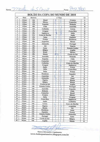 Nome: ~>7ãmBa>a^ c*>a>. t mno Fone:
BOLÃO DA COPA DO MUNDO DE 2010
N° Data Horário l.*Fas Gre
1 12/jun 16h Brasil 2 Croácia A
2 13/jun 12h' México O j Camarões A
3 13/jun ISh Espanha 3 1 Holanda B
4 13/jun I8h Chile ( 3- Austrália B
5 14/jun 126 Colômbia (: ( Grécia C
6 14/jun 15h Uruguai n
O Costa Rica D
7 14/jun 18h Inglaterra i Itália D
8 14/jun 21 h Costa do Marfim •
Japão C
9 15/jun 12h Suíça Q
( Equador E
10 15/jun 15h França *i f) Honduras !•:
11 15/jun I8h Argentina a .
Bósnia F
12 16/jun 12h Alemanha 3 % Portugal G
13 16/jun I5h Irã
0 1 Nigéria F
14 16/jun 18h Gana ;.) o Estados Unidos G
15 17/jun 12h Bélgica (
r
Argélia II
16 17/jun 15h Brasil
•7
A> ( México A
17 17/jun ISh Rússia 0'Z Coréia do Sul H
18 18/jun 12h Austrália  o
j Holanda B
19 18/jun I5h Espanha o.Cr' Chile B
20 18/jun 18b Camarões ( O Croácia A
21 19/jun 12h Colômbia 0 Costa do Marfim C
22 19/jun ISh Uruguai a 'oL Inglaterra D
23 19/jun 18h Jap3o õ 0 Grécia C
24 20/jun 12h Itália 5  Costa Rica D
25 20/jun 15h Suíça z 3 França E
26 20/jun I8h Honduras
0 3 Equador E
27 21/jun 12h Argentina 3] /'
Irã F
28 21/jun 15b Alemanha X (
Gana G
29 21/jun 18h Nigéria •~^
Bósnia F
30 22/jun 12h Bélgica .1 j Rússia H
31 22/jun I5h Coréia do Sul i 1 Argélia II
32 22/jun 18h Estados Unidos 1 3 Portugal G
33 23/jun I2h Austrália o ã Espanha B
34 23/jun 12h Holanda Q í* Chile B
35 23/jun 16h Camarões A
H Brasil A
36 23/jun 16h Croácia LJ 1 México A
37
38
24/jun 12h Itália a 'l Uruguai D
39 24/jun 16h .Japüo J
5

Inglaterra
Colômbia
D
c
40 24/jun 16h Grécia o  Cosia do Marfim c
41 25/jun I2h Nigéria 0 'X Argentina F
42
43
25/jun 12h Bósnia ! Irã F
44 25/jun 16h
Honduras
Equador 0 5
Suíça
França
E
E
45 26/jun 12h Estados Unidos } Alemanha G
46 26/jun I2h Portugal 5" Gana G
47
48
26/jun
26/jun
16h
I6h
Coréia do Sul
Argélia
i
j
Bélgica
Rússia
H
H
Maiores informações c regulamento:
www.bolaopaiitaneiro.bIogspot.com.br
 