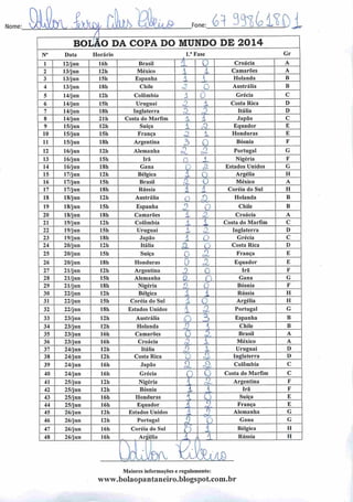 Nome: 3WM Chh ; 61 33^430Fone
BOlJÁO DA COPA DO MUNDO DE 2014
N° Data Horário l.n Fase Gr
1 12/jun 16h Brasil
/
0 Croácia A
2 13/jun 12h México 1 i Camarões A
3 13/jun I5h Espanha 1 •
Holanda B
4 13/jun 18h Chile i
O Austrália B
5 14/jun 121) Colômbia X 0 Grécia C
6 14/jun 15h Uruguai 3- X Costa Rica D
7 14/jun 181) Inglaterra X 3 Itália D
8 14/jun 21h Costa do Marfim X i Japão C
9 15/jun 12h Suíça 1 r3 Equador E
10 15/jun 15h França z 1 Honduras E
11 15/jun 181) Argentina 3 0 Bósnia F
12 16/jun 12h Alemanha
o
o-
Portugal G
13 16/jun 15h Irã o 3 Nigéria F
14 16/jun ISh Gana Ç Z Estados Unidos G
15 17/jun 12h Bélgica 1 O Argélia H
16 17/jun 15h Brasil z D México A
17 17/jun 18h Rússia 1 l Coréia do Sul 11
18 18/jun 12h Austrália o £>. Holanda B
19 18/jun 15h Espanha O Chile B
20 18/jun ISh Camarões i c2- Croácia A
21 19/jun 12h Colômbia 1 i Costa do Marfim C
22 19/jun 15h Uruguai Z Inglaterra D
23 19/jun ISh Japão 1 i Grécia C
24 20/jun 12h Itália
a O Costa Rica D
25 20/jun 15h Suíça 0
n França E
26 20/jun 18h Honduras 0 Equador E
27 21/jun 12h Argentina D 0 Irã F
28 21/jun 15h Alemanha a. n Gana G
29 21/jun 181) Nigéria n 0 Bósnia F
30 22/jun 12h Bélgica 1 l Rússia H
31 22/jun 15h Coréia do Sul X 0 Argélia H
32 22/jun 18h Estados Unidos 1 Portugal G
33 23/jun 12h Austrália Q 3 Espanha B
34 23/jun 121) Holanda O J Chile B
35 23/jun 161) Camarões O 3. Brasil A
36 23/jun I6h Croácia o 1 México A
37 24/jun 12h Itália A 1 Uruguai D
38 24/jun 12h Costa Rica O Inglaterra D
39 24/jun 16h Japão A â Colômbia C
40 24/jun 16h Grécia
O O Costa do Marfim C
41 25/jun 12h Nigéria 1
n
Argentina F
42 25/jun 12h Bósnia 1 V Irã F
43 25/jun 16h Honduras  0 Suíça E
44 25/jun 16h Equador A 0 França E
45 26/jun 12h Estados Unidos í ^J Alemanha G
46 26/jun 12h Portugal D o Gana G
47 26/jun 16h Coréia do Sul O l Bélgica H
48 26/jun 16h , Argélia ± i * Rússia H
JrLikv z kx.10
Maiores informações c regulamento:
www.boIaopantaneiro.bIogspot.com.br
 