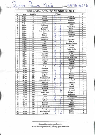 Nonrrc
ouuvtx AA» OiC^ç>ç>skSFone:
BOLÃO DA COPA DO MUNDO DE 2014
N° Data Horário l.a Fase Gr
1 12/jun 16h Brasil Z i Croácia A
2 13/jun 12h México
-»
Camarões A
3 13/jun 15h Espanha 1 AA. Holanda B
4 13/jun 18h Chile
1
] Austrália B
5 14/jun 12h Colômbia I ] Grécia C
6 14/jun 15h Uruguai o Costa Rica D
7 14/jun 18h Inglaterra •7 7_ Itália D
8 14/jun 21h Costa do Marfim 1
-«
Japão C
9 15/jun 12h Suíça z 1 Equador E
10 15/jun 15h França /_ O Honduras E
11 15/jun 18h Argentina A o Bósnia F
12 16/jun 12h Alemanha ?> z Portugal G
13 16/jun 15h Irã o Z- Nigéria F
14 16/jun 18h Gana /X Estados Unidos G
15 17/jun 12h Bélgica •s '
Argélia H
16 17/jun 15h Brasil L. 1 México A
17 17/jun 18h Rússia
'•t 7 Coréia do Sul H
18 18/jun 12h Austrália O
—i
Holanda B
19 18/jun 15h Espanha 2 l Chile B
20 18/jun 18h Camarões Croácia A
21 19/jun 12h Colômbia l i Costa do Marfim C
22 19/jun 15h Uruguai Lm í Inglaterra D
23 19/jun 18h Japão
7^
 Grécia C
24 20/jun 12h Itália
->
/_ O Costa Rica D
25 20/jun 15h Suíça 1
o França E
26 20/jun 18b Honduras 1 i Equador E
27 21/jun 12h Argentina H 0 Irã F
28 21/jun 15h Alemanha 3
Q Gana G
29 21/jun 18h Nigéria 3 o Bósnia F
30 22/jun 12h Bélgica l Rússia H
31 22/jun 15h Coréia do Sul Z 0 Argélia H
32 22/jun 18h Estados Unidos  X Portugal G
33 23/jun 12h Austrália O 'X Espanha B
34 23/jun 12h Holanda h £ Chile B
35 23/jun 16h Camarões •1 3 Brasil A
36 23/jun 16h Croácia z 3 México A
37 24/jun 12h Itália 1 Uruguai D
38 24/jun 12h Costa Rica i •s Inglaterra D
39 24/jun 16h Japão 1 Colômbia C
40 24/jun 16h Grécia z X Costa do Marfim C
41 25/jun 12h Nigéria X ^ Argentina F
42 25/jun 12h Bósnia 2_ %r Irã F
43 25/jun 16h Honduras I ò Suíça E
44 25/jun 16h Equador | oü França E
45 26/jun 12h Estados Unidos i i Alemanha G
46 26/jun 12h Portugal i Gana G
47 26/jun 16h Coréia do Sul X 5 Bélgica H
48 26/jun 16h Argélia i
9
<—
Rússia H
Maiores informações e regulamento:
www.bolaopantaneiro.b!ogspot.com.br
 