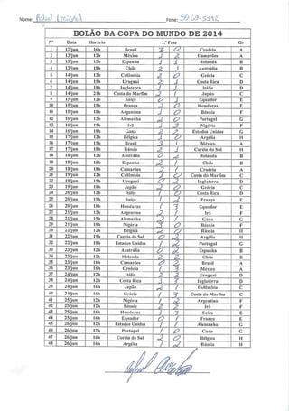 :M3 ÍC^gZNome •X3G9-35/[ZFone:
BOLAO DA COPA DO MUNDO DE 2014
N° Data Horário 1." Fase Gr
1 12/jun I6h Brasil 3 33 Croácia A
2 13/jun 12h México J 3 Camarões A
3 13/jun 15h Espanha J í Holanda B
4 13/jun ISh Chile 2. 1 Austrália B
5 14/jun 12h Colômbia 2 ZZ Grécia C
6 14/jun 15h Uruguai Z 1 Costa Rica D
7 14/jun ISh Inglaterra 1 1 Itália D
S 14/jun 21h Costa do Marfim X í Japão C
9 15/jun 12h Suíça 3? 1 Equador E
10 15/jun 15h França a O Honduras E
11 15/jun ISh Argentina J 33 Bósnia F
12 16/jun 12h Alemanha ç2 O Portugal G
13 16/jun 15h Irã S 3 Nigéria F
14 16/jun ISh Gana z 3>. Estados Unidos G
15 17/jun 12h Bélgica J Z? Argélia II
16 17/jun 151i Brasil ? J México A
17 17/jun ISh Rússia 3 J Coréia do Sul H
18 18/jun 12h Austrália o X Holanda B
19 18/jun 15h Espanha £ / Chile B
20 18/jun ISh Camarões
p / Croácia A
21 19/jun I2h Colômbia 3 33 Costa do Marfim C
22 19/jun 15h Uruguai 33 2 Inglaterra D
23 19/jun 18h Japão X X3 Grécia C
24 20/jun I2h Itália I o Costa Rica D
25 20/jun 15h Suíça I ,2 França E
26 20/jun ISh Honduras ( 7 Equador E
27 21/jun 12b Argentina ,3 / Irã F
28 21/jun 151i Alemanha X> / Gana G
29 21/jun 18h Nigéria 3 o Bósnia F
30 22/jun 121) Bélgica *Z (O Rússia II
31 22/jun 15h Coréia do Sul rz 33. Argélia H
32 22/jun ISh Estados Unidos / Ji Portugal G
33 23/jun I2h Austrália 33 £ Espanha B
34 23/jun 12h Holanda 3 P Chile B
35 23/jun 16h Camarões é> & Brasil A
36 23/jun 16h Croácia i ? México A
37 24/jun I2h Itália z z. Uruguai D
38 24/jun 121) Costa Rica J 3 Inglaterra D
39 24/jun 16h Japão Jl / Colômbia C
40 24/jun 16h Grécia
1 ? Costa do Marfim C
41 25/jun 121) Nigéria / a Argentina F
42 25/jun I2h Bósnia z 3 Irã F
43 25/jun 16h Honduras / 3 Suíça E
44 25/jun 16h Equador o / Franca E
45 26/jun 12h Estados Unidos / / Alemanha G
46 26/jun 12h Portugal / O Gana G
47 26/jun 16h Coréia do Sul X 33 Bélgica II
48 26/jun 161) Argélia / J Rússia H
 