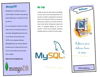 MongoDB
MongoDB es un sistema de base de
datos NoSQL orientado a documentos,
desarrollado bajo el concepto de códi-
go abierto.
En vez de guardar los datos en tablas
como se hace en las base de datos re-
lacionales, MongoDB guarda estructu-
ras de datos en documentos tipo
JSON con un esquema dinámico
(MongoDB llama ese formato BSON),
haciendo que la integración de los da-
tos en ciertas aplicaciones sea más
fácil y rápida.
http://www.mongodb.org/
Software para
elaborar bases
de datos
Informática
My Sql
sistema de base de datos operacional MySQL
es hoy en día uno de los más importantes en lo
que hace al diseño y programación de base de
datos de tipo relacional. Cuenta con millones de
aplicaciones y aparece en el mundo informático
como una de las más utilizadas por usuarios del
medio. El programa MySQL se usa como
servidor a través del cual pueden conectarse
múltiples usuarios y utilizarlo al mismo tiempo.
Software
 