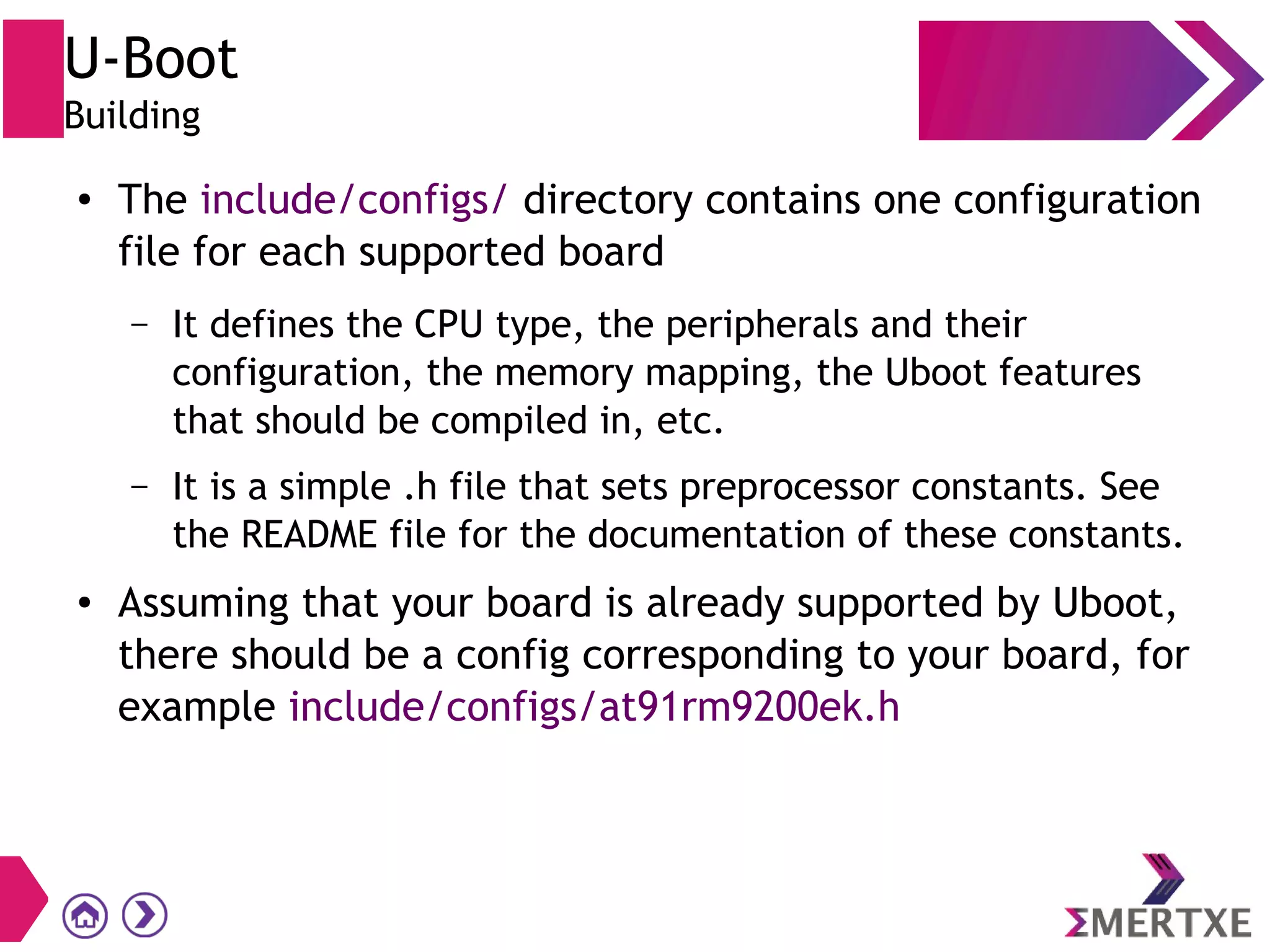 U-Boot
Building
● The include/configs/ directory contains one configuration
file for each supported board
– It defines the CPU type, the peripherals and their
configuration, the memory mapping, the Uboot features
that should be compiled in, etc.
– It is a simple .h file that sets preprocessor constants. See
the README file for the documentation of these constants.
● Assuming that your board is already supported by Uboot,
there should be a config corresponding to your board, for
example include/configs/at91rm9200ek.h
 