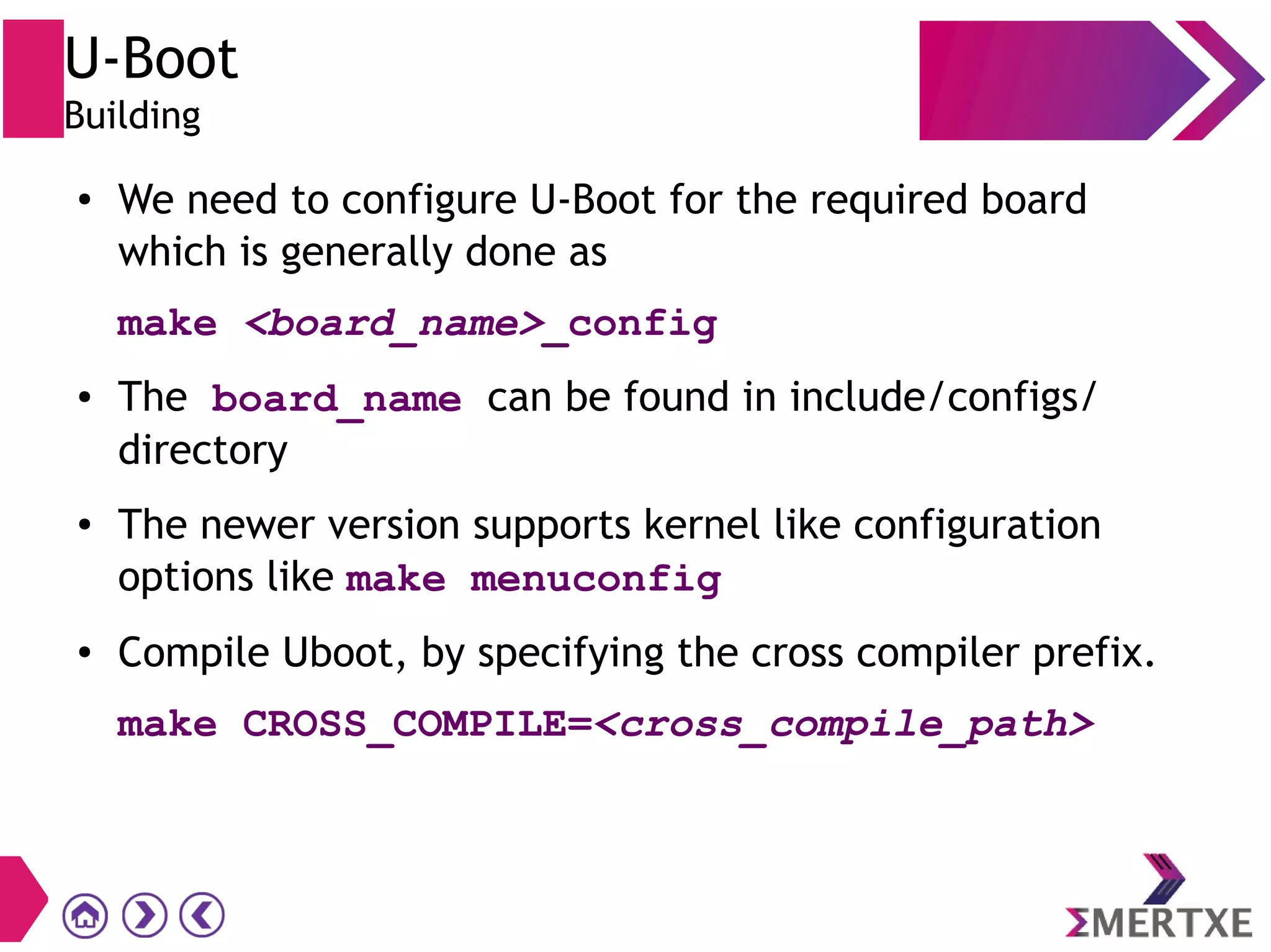 U-Boot
Building
● We need to configure U-Boot for the required board
which is generally done as
make <board_name>_config
● The board_name can be found in include/configs/
directory
● The newer version supports kernel like configuration
options like make menuconfig
● Compile Uboot, by specifying the cross compiler prefix.
make CROSS_COMPILE=<cross_compile_path>
 