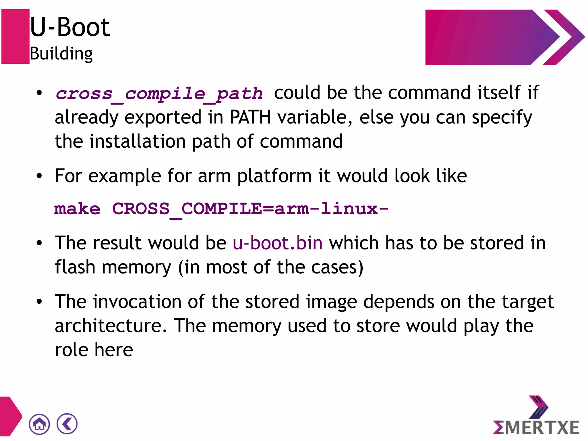 U-Boot
Building
● cross_compile_path could be the command itself if
already exported in PATH variable, else you can specify
the installation path of command
● For example for arm platform it would look like
make CROSS_COMPILE=arm-linux-
● The result would be u-boot.bin which has to be stored in
flash memory (in most of the cases)
● The invocation of the stored image depends on the target
architecture. The memory used to store would play the
role here
 