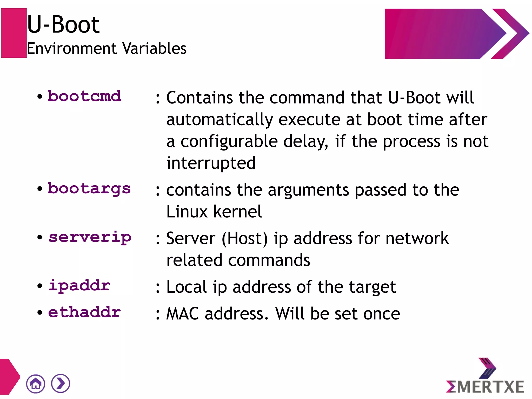 U-Boot
Environment Variables
● bootcmd : Contains the command that U-Boot will
automatically execute at boot time after
a configurable delay, if the process is not
interrupted
● bootargs : contains the arguments passed to the
Linux kernel
● serverip : Server (Host) ip address for network
related commands
● ipaddr : Local ip address of the target
● ethaddr : MAC address. Will be set once
 