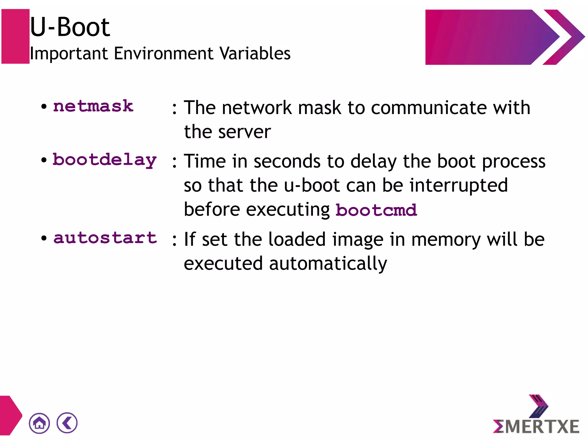 U-Boot
Important Environment Variables
● netmask : The network mask to communicate with
the server
● bootdelay : Time in seconds to delay the boot process
so that the u-boot can be interrupted
before executing bootcmd
● autostart : If set the loaded image in memory will be
executed automatically
 