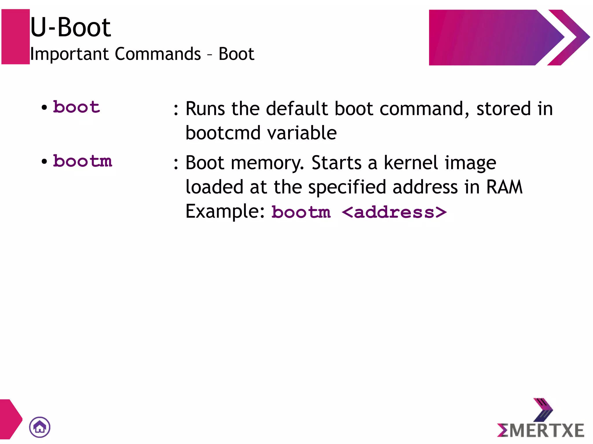U-Boot
Important Commands – Boot
● boot : Runs the default boot command, stored in
bootcmd variable
● bootm : Boot memory. Starts a kernel image
loaded at the specified address in RAM
Example: bootm <address>
 