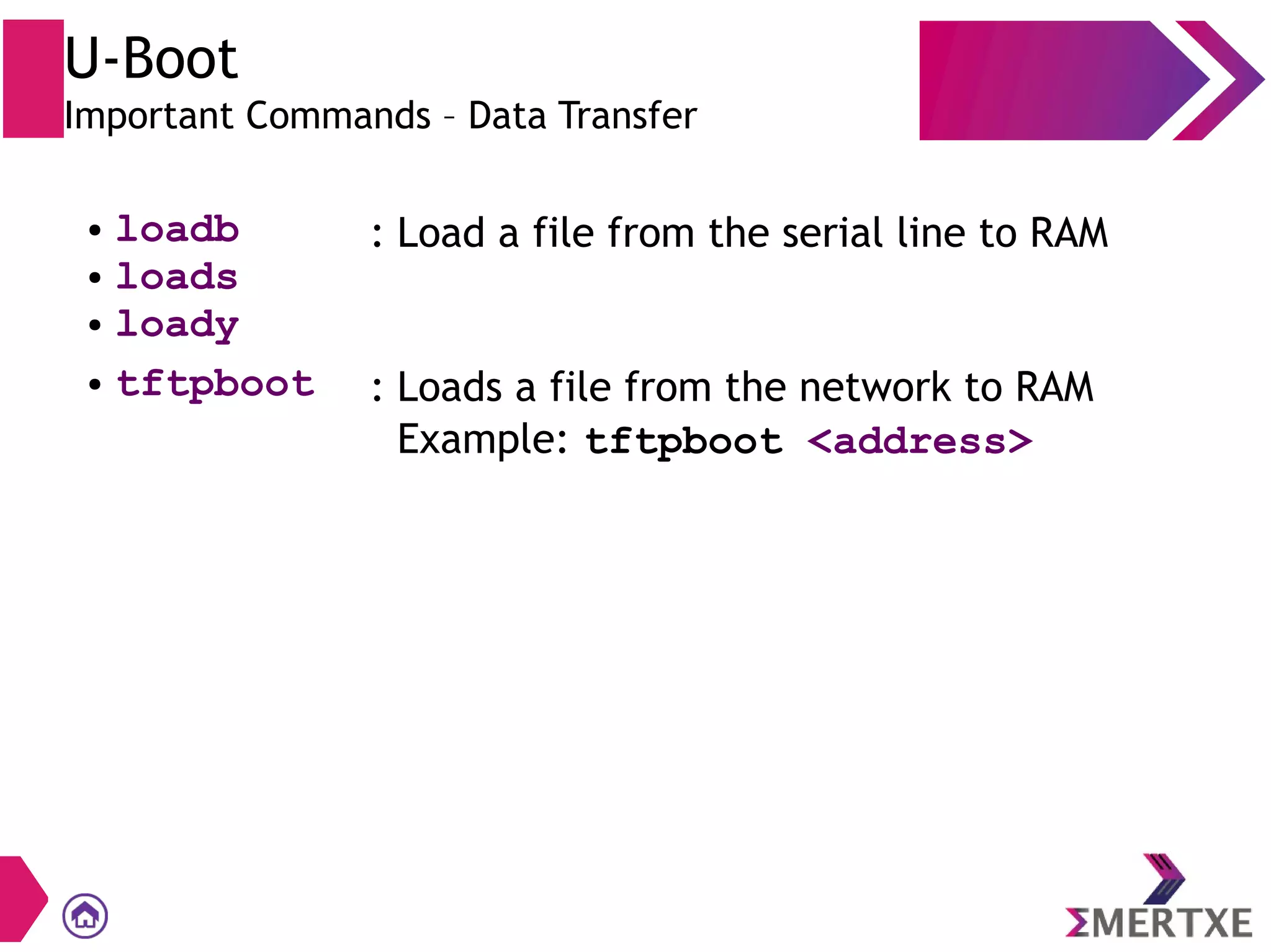 U-Boot
Important Commands – Data Transfer
● loadb
● loads
● loady
: Load a file from the serial line to RAM
● tftpboot : Loads a file from the network to RAM
Example: tftpboot <address>
 