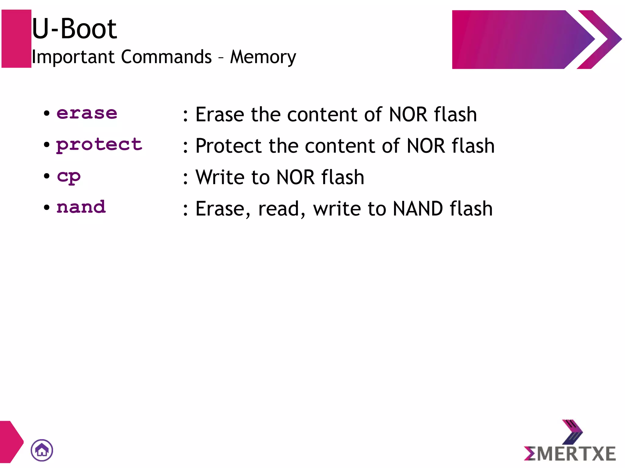 U-Boot
Important Commands – Memory
● erase : Erase the content of NOR flash
● protect : Protect the content of NOR flash
● cp : Write to NOR flash
● nand : Erase, read, write to NAND flash
 