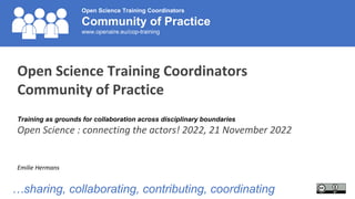 Open Science Training Coordinators
Community of Practice
www.openaire.eu/cop-training
Open Science Training Coordinators
Community of Practice
Training as grounds for collaboration across disciplinary boundaries
Open Science : connecting the actors! 2022, 21 November 2022
Emilie Hermans
…sharing, collaborating, contributing, coordinating
 