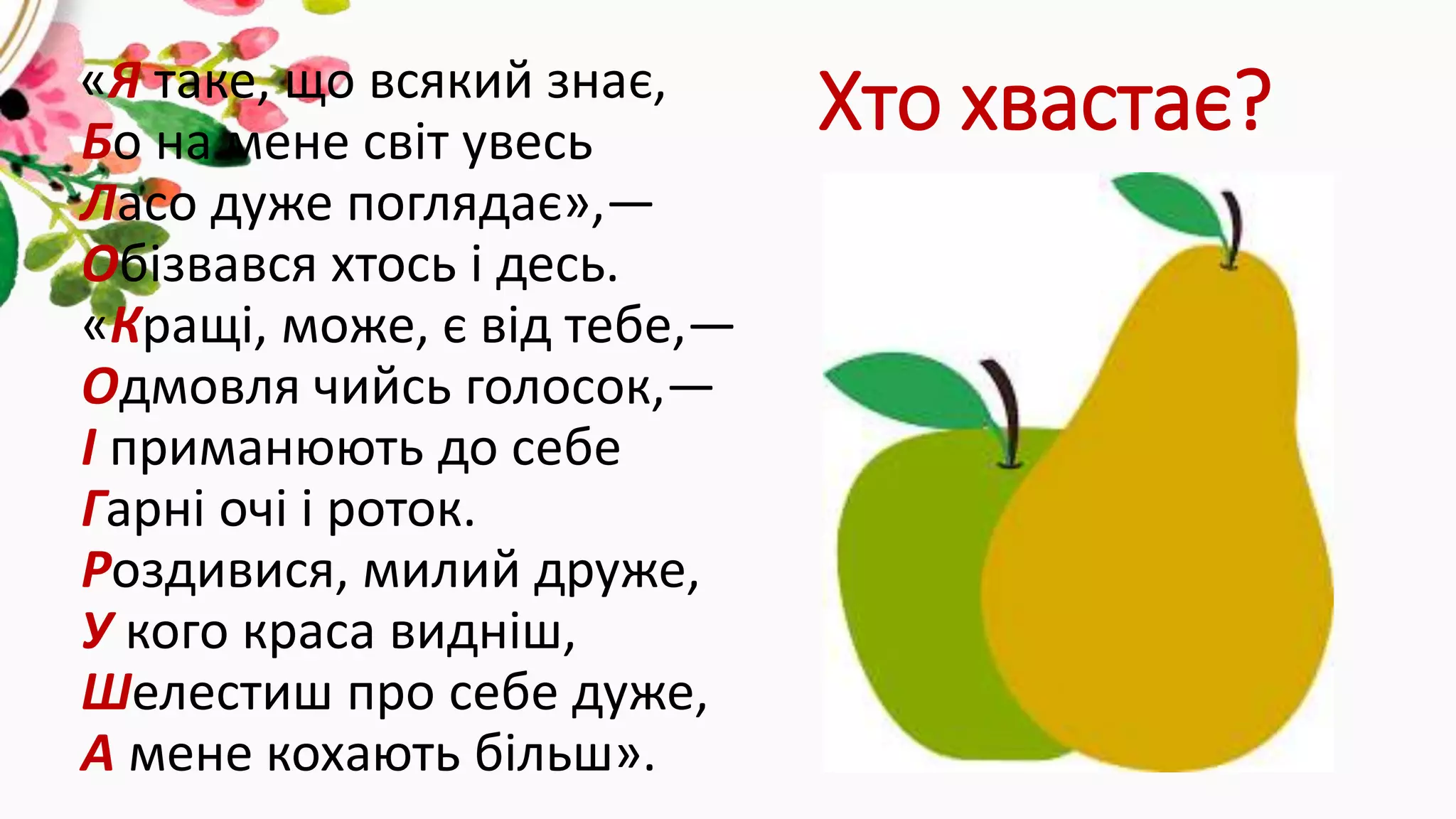 Хто хвастає?«Я таке, що всякий знає,
Бо на мене світ увесь
Ласо дуже поглядає»,—
Обізвався хтось і десь.
«Кращі, може, є від тебе,—
Одмовля чийсь голосок,—
І приманюють до себе
Гарні очі і роток.
Роздивися, милий друже,
У кого краса видніш,
Шелестиш про себе дуже,
А мене кохають більш».
 