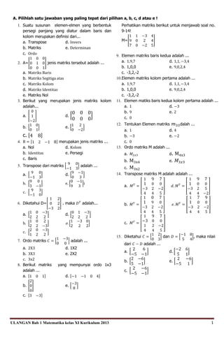 ULANGAN Bab 1 Matematika kelas XI Kurikulum 2013 1
A. Pilihlah satu jawaban yang paling tepat dari pilihan a, b, c, d atau e !
1. Suatu susunan elemen-elmen yang berbentuk
persegi panjang yang diatur dalam baris dan
kolom merupakan definisi dari...
a. Transpose d. Invers
b. Matriks e. Determinan
c. Ordo
2. A=[
1 0 0
0 1 0
0 0 1
] jenis matriks tersebut adalah ...
a. Matriks Baris
b. Matriks Segitiga atas
c. Matriks Kolom
d. Matriks Identitas
e. Matriks Nol
3. Berikut yang merupakan jenis matriks kolom
adalah...
a. [
0
1
−2
] d. [
0 0 0
0 0 0
]
b. [
1 0
0 1
] e. [
1 2
0 −2
]
c. [4 8]
4. B = [1 2 −1 8] merupakan jenis matriks ...
a. Nol d. Kolom
b. Identitas e. Persegi
c. Baris
5. Transpose dari matriks [
9 0
−1 3
] adalah ...
a. [
9 0
−1 3
] d. [
9 −1
0 3
]
b. [
9 0
3 −1
] e. [
0 −1
9 3
]i
c. [
9 3
−1 0
]
6. Diketahui D=[
1 2
0 2
−3 2
] . maka 𝐷𝑇
adalah...
a. [
1 0 −3
2 2 2
] d. [
0 1 −3
2 2 2
]
b. [
1 0 2
2 2 −3
] e. [
1 −3 0
2 2 2
]
c. [
2 0 −3
1 2 2
]
7. Ordo matriks 𝐶 = [
1 −3
0 0
] adalah ...
a. 2X3 d. 1X2
b. 3X3 e. 2X2
c. 3x2
8. Berikut matriks yang mempunyai ordo 1x3
adalah ...
a. [1 0 1] d. [−1 −1 0 4]
b. [
2
0
0
] e. [
−3
8
]
c. [3 −3]
Perhatikan matriks berikut untuk menjawab soal no.
9-14!
M=[
1 1 −3 4
9 0 2 4
7 0 −2 5
]
9. Elemen matriks baris kedua adalah ...
a. 1,9,7 d. 1,1, −3,4
b. 1,0,0 e. 9,0,2,4
c. -3,2,-2
10.Elemen matriks kolom pertama adalah ...
a. 1,9,7 d. 1,1, −3,4
b. 1,0,0 e. 9,0,2,4
c. -3,2,-2
11. Elemen matiks baris kedua kolom pertama adalah ...
a. 1 d. −3
b. 9 e. 2
c. 0
12. Tentukan Elemen matriks 𝑚33dalah ...
a. 1 d. 4
b. −3 e. −2
c. 0
13. Ordo matriks M adalah ...
a. 𝑀2𝑥3 d. M4x3
b. M3x4 e. 𝑀3𝑥3
c. M3x2
14. Transpose matriks M adalah adalah ...
a. 𝑀𝑇
= [
1 9 7
1 0 0
−3 2 −2
4 4 5
] 𝑑. 𝑀𝑇
= [
1 9 7
1 0 0
−3 2 5
4 4 −2
]
b. 𝑀𝑇
= [
1 0 7
1 9 0
−3 2 −2
4 4 5
] 𝑒. 𝑀𝑇
= [
1 7 9
1 0 0
−3 2 −2
4 4 5
]
c. 𝑀𝑇
= [
1 9 7
−3 0 0
1 2 −2
4 4 5
]
15. Diketahui 𝐶 = [
1 2
0 3
] dan 𝐷 = [
−1 8
5 4
], maka nilaii
dari 𝐶 − 𝐷 adalah ...
a. [
2 6
−5 −1
] d. [
−2 6
5 1
]
b. [
2 −6
5 −1
] e. [
2 −6
−5 1
]
c. [
2 −6
−5 −1
]
 