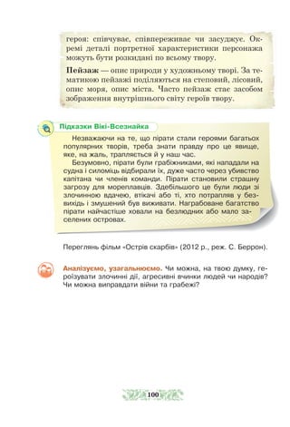 Переглянь фільм «Острів скарбів» (2012 р., реж. С. Беррон).
Аналізуємо, узагальнюємо. Чи можна, на твою думку, ге-
роїзувати злочинні дії, агресивні вчинки людей чи народів?
Чи можна виправдати війни та грабежі?
Підказки Вікі-Всезнайка
Незважаючи на те, що пірати стали героями багатьох
популярних творів, треба знати правду про це явище,
яке, на жаль, трапляється й у наш час.
Безумовно, пірати були грабіжниками, які нападали на
судна і силоміць відбирали їх, дуже часто через убивство
капітана чи членів команди. Пірати становили страшну
загрозу для мореплавців. Здебільшого це були люди зі
злочинною вдачею, втікачі або ті, хто потрапляв у без-
вихідь і змушений був виживати. Награбоване багатство
пірати найчастіше ховали на безлюдних або мало за-
селених ост­ровах.
героя: співчуває, співпереживає чи засуджує. Ок-
ремі деталі портретної характеристики персонажа
можуть бути розкидані по всьому твору.
Пейзаж — опис природи у художньому творі. За те-
матикою пейзажі поділяються на степовий, лісовий,
опис моря, опис міста. Часто пейзаж стає засобом
зображення внутрішнього світу героїв твору.
100
 
