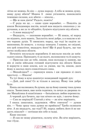 літка не можна, бо він — душа народу. А хіба ж можна душу,
живу душу вбити? Можна її лише ув’язнити, поневолити
темними силами, але вбити — ніколи...
— Що ж нам діяти? Радьте, кажіть!
— Є рада на це, — каже один ворожбит. — Пошліть до
князя Володимира послів, нехай вам видасть князенка у за-
ручники, а ви за те обіцяйте, буцімто відступите від облоги.
— А вони видадуть?
— Видадуть, — запевнив ворожбит. — Ні князь, ні народ
не відають, кого мають. Заплатіть мені добре, а я нашлю в мі-
сто чорних духів. Ті вмовлять народ, що годі їм сидіти за-
мкненими, бо можуть з голоду померти. І кияни, не свідомі,
хто цей семиліток, видадуть його! Ще й раді будуть, що так
легко позбулися облоги.
Печеніги послухали ворожбита й вислали послів до київ-
ського князя. Приходять ті до нього, вклонилися та й кажуть:
— Прислав нас до тебе, князю, наш володар із заявою, що
він зі своїм військом готовий відступити від облоги Києва
й вернути в свою землю, але за умови, що ти, князю, даси
йому в заклад свого семилітнього сина.
— Михайлика?! — скрикнув князь і аж зірвався зі свого
престолу. — Ніколи!
Та тут йому в вухо нашіптує невидимий чорний дух:
— Дай, дай сина! Се ж тільки в заклад. Йому там добре
буде.
Князь аж налякався, бо думав, що це йому самому така думка
спала. Замислився, вже хотів годитися, та почув за дверима го-
лос Михайлика й опам’ятався — батьківська любов перемогла.
А чорний дух бачить, що так нічого не вдіє, і шепче йому:
— Сам не вирішуй! Спитай у віча — як віче вирішить.
І князь завагався, задумався. «Віче спитати? — думав
він. — Чому зразу така думка не прийшла? Треба скликати
віче. А як видадуть, що тоді?! Ні, народ любить його й не ви-
дасть ніколи!» — потішав він себе в гадці.
Каже послам:
— Я сам не можу рішитися, скличу віче. Як віче вирішить,
так і буде.
103
 