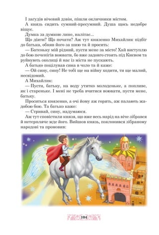 І загудів вічевий дзвін, пішли окличники містом.
А князь сидить сумний-пресумний. Душа щось недобре
віщує.
Думка за думкою лине, налітає...
Що діяти? Що почати? Аж тут князенко Михайлик підбіг
до батька, обняв його за шию та й просить:
— Батеньку мій рідний, пусти мене за місто! Хай виступлю
до бою печенігів воювати, бо вже задовго стоять під Києвом та
руйнують околиці й нас із міста не пускають.
А батько поцілував сина в чоло та й каже:
— Ой сину, сину! Не тобі ще на війну ходити, ти ще малий,
несвідомий.
А Михайлик:
— Пусти, батьку, на воду утятко молоденьке, а попливе,
як і стареньке. І мені не треба вчитися воювати, пусти мене,
батьку.
Проситься князенко, а очі йому аж горять, аж палають жа-
добою бою. Та батько каже:
— Стривай, сину, надумаюся.
Аж тут сповістили князя, що вже весь нарід на віче зібрався
й нетерпляче жде його. Вийшов князь, поклонився зібраному
народові та промовив:
104
 
