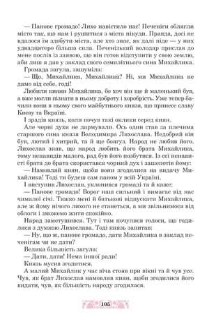 — Панове громадо! Лихо навістило нас! Печеніги облягли
місто так, що нам і рушитися з міста нікуди. Правда, досі не
вдалося їм здобути міста, але хто знає, як далі піде — у них
удвадцятеро більша сила. Печенізький володар прислав до
мене послів із заявою, що він готов відступити у свою землю,
аби лиш я дав у заклад свого семилітнього сина Михайлика.
Громада загула, зашуміла:
— Що, Михайлика, Михайлика? Ні, ми Михайлика не
дамо від себе, годі!
Любили кияни Михайлика, бо хоч він ще й маленький був,
а вже могли пізнати в ньому доброту і хоробрість. Уже тепер ба-
чили вони в ньому свого майбутнього князя, що принесе славу
Києву та Вкраїні.
І зрадів князь, коли почув такі оклики серед киян.
Але чорні духи не дармували. Ось один став за плечима
старшого сина князя Володимира Лихослава. Недобрий він
був, лютий і хитрий, та й ще боягуз. Народ не любив його.
Лихослав знав, що народ любить його брата Михайлика,
тому ненавидів малого, рад був його позбутися. Із сеї ненави-
сті брата до брата скористався чорний дух і зашепотів йому:
— Намовляй киян, щоби вони згодилися на видачу Ми-
хайлика! Тоді ти будеш сам паном у всій Україні.
І виступив Лихослав, уклонився громаді та й каже:
— Панове громадо! Ворог наш сильний і вимагає від нас
чималої січі. Тяжко мені й батькові відпускати Михайлика,
але ж йому нічого лихого не станеться, а ми звільнимося від
облоги і зможемо жити спокійно.
Народ заметушився. Тут і там почулися голоси, що годи-
лися з думкою Лихослава. Тоді князь запитав:
— Ну, що ж, панове громадо, дати Михайлика в заклад пе-
ченігам чи не дати?
Велика більшість загула:
— Дати, дати! Нема іншої ради!
Князь мусив згодитися.
А малий Михайлик у час віча стояв при вікні та й чув усе.
Чув, як брат Лихослав намовляв киян, щоби згодилися його
видати, чув, як більшість народу згодилася.
105
 