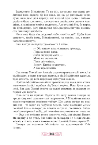 Засмутився Михайлик. Та не сим, що кияни так легко зго-
дилися його видати, бо він знав, що на це вплинули чорні
духи, невидимі для народу, але видимі для нього. Потіхою,
радістю було для нього, що все-таки знайшлася значна мен-
шість, яка ніяк не хотіла згодитися. Але сумний був, бо народ
ще несвідомий, кого він дає від себе, несвідомий того, що цим
сам собі готує загибель.
Коли вже буде він свідомий себе, своєї сили?! Щоби його
рятувати, треба йому, Михайликові, на якийсь час, а може,
надовго зникнути.
І він виступив перед громадою та й каже:
— Ой, кияне, кияне, панове громадо,
Погана ваша рада.
Якби ви розум мали —
Мене не видавали.
Поки світ світом,
Вороги Києва не достали.
А так прощавайте!
Сказав це Михайлик і звелів слугам привести собі коня. І в
одній хвилі в коня виросли крила, а від Михайлика вдарила
така ясність, що весь народ аж жахнувся із дива.
Проїхав Михайло-семиліток проміж народ, що з дива стояв,
наче остовпілий, і приїхав під Золоті ворота. Вони були зачи-
нені. Він узяв Золоті ворота на золоті стремена й вихором по-
гнався між ворогів.
Кінь летів на крилах. Ворогів від виду ясного лицаря на
крилатому коні охопив страх і переполох. А Михайлик гнався
самою серединою ворожого табору. Що махне мечем по пра-
вий бік — то ворог, як порубане дерево, паде; що махне мечем
по лівий бік — то ворог, як покошена трава, стелиться. І поки
переїхав ворожий табір, усі печеніги покотом неживі лежали.
— Оце моя остання тепер прислуга тобі, мій рідний Києве!
Не верну я до тебе, аж поки весь народ не дійде свідо-
мості, хто він, яка в нього сила. Прощай, Києве, прощай!..
Глянув ще востаннє Михайлик на золотоверхий Київ
і зник.
106
 