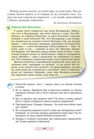 Поїхав далеко-далеко, за сьомі гори, за сьомі ріки. Там по-
ставив Золоті ворота та й стереже їх до слушного часу. Си-
дить він там і ніколи не старіється — усе такий, яким вийшов
із Києва, молодий, семиліток...
За Антоном Лотоцьким
1. Прочитай уважно текст і зверни увагу на казкові мотиви
в ньому.
2. Як ти гадаєш, Михайлик був історичною особою чи героєм
народних легенд? Що у тексті свідчить про його надлюдські
риси?
3. Що ти думаєш про рішення киян? Чи була у ньому зрада?
Кого з героїв оповідання можна назвати зрадником?
4. Пригадай казку «Правда і Кривда». Чи схожі між собою герої
цих творів?
5. Як ти розумієш виділені в тексті слова про несвідомість киян?
Поміркуй, чи сьогодні українці усвідомили свою міць? Чи по-
вернувся на нашу землю Михайло-семиліток?
6. Знайди в інтернеті розповіді про українських параолімпій-
ців. Укажи джерело інформації.
Підказки Вікі-Всезнайка
У цьому тексті згадується про князя Володимира. Мабуть,
про того ж Володимира, про якого йдеться в казці «Ілля Му-
ромець» чи «Кирило Кожум’яка» та інших билинних і казкових
оповідях з часів Київської Русі. Ім’я Володимир у цих оповід-
ках вживається як синонім поняття Володар (той, що володіє
миром — тобто великою громадою, державою). В історичного
персонажа — князя Володимира Святославовича — було 16
дітей, один із них — славний на весь світ Ярослав, прозва-
ний Мудрим. Але Михайла серед княжих синів не було. І текст
оповіді яскраво вказує на божественне, небесне походження
героя. Михайло — один з архангелів, які поборюють на землі
зло. Його вважають охоронцем Києва і всієї української землі.
Дівчина-семилітка в однойменній українській казці знає усі
таємниці світу, відповідає на питання: «А що росте без ко-
ріння, а що сходить без насіння?». В народі вважали, що діти
до семи років ще спілкуються з ангелами, тому їм відкрива-
ються всі таємниці. Можливо, саме тому Михайло-князенко
був наділений такою силою у віці семи літ.
107
 