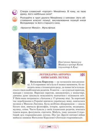 Створи словесний «портрет» Михайлика. В чому, на твою
думку, його найбільша сила?
Розіграйте в групі діалоги Михайлика з киянами: його об-
стоювання власної позиції, висловлювання позицій князя
Володимира та його старшого сина.
«Архангел Михаїл». Мультфільм.
Пам’ятник Архангелу
Михаїлу в центрі Києва
(скульптор А.Кущ)
ЛЕГЕНДАРНА АВТОРКА
КИЇВСЬКИХ ЛЕГЕНД
Наталена Королева — це псевдонім письменни­
­
ці. А її справжнє ім’я було б важко вимовити, бо по-
ходить вона з іспанського роду, де повне ім’я склада-
ється з імен найближчих родичів. Її життя — це суцільні пригоди,
мандри і пошуки. Вирісши сиротою, виховуючись у монастирі,
дівчина дуже цінувала можливість навчатися і пізнавати світ.
У Київ вона потрапила з батьком у 17-річному віці. За короткий
час перебування в Україні вивчила українську мову, навчалася
музики у Миколи Лисенка. Була всебічно обдарованою — знала
багато мов, вивчала філософію, історію, археологію, медицину,
музику, співи. Часто бувала у своїх іспанських родичів, вчилася
їздити верхи, фехтувати, стріляти. Мабуть, тому захопив її геро-
їчний дух старокиївських легенд. Під час Другої світової війни
вийшла книжка Наталени Королевої «Легенди старокиївські».
108
 