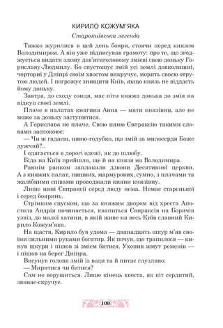КИРИЛО КОЖУМ’ЯКА
Старокиївська легенда
Тяжко журилися в цей день бояри, стоячи перед князем
Володимиром. А він уже підписував грамоту: про те, що згод-
жується видати злому дев’ятиголовому змієві свою доньку Го-
риславу-Людмилу. Бо спустошує змій усі землі довколишні,
чорториї у Дніпрі своїм хвостом викручує, морить своєю отру-
тою людей. І погрожує знищити Київ, якщо князь не віддасть
йому доньку.
Завтра, до сходу сонця, має піти княжа донька до змія на
відкуп своєї землі.
Плаче в палатах княгиня Анна — мати князівни, але не
може за доньку заступитися.
А Горислава не плаче. Свою няню Євпраксію такими сло-
вами заспокоює:
— Чи ж гадаєш, няню-голубко, що змій за милосердя Боже
дужчий?..
І одягається в дорогі одежі, як до шлюбу.
Біда на Київ прийшла, ще й на князя на Володимира.
Раннім ранком заплакали дзвони Десятинної церкви.
А з княжих палат, пишних, мармурових, сумно, з плачами та
жалібними співами проводжали кияни князівну.
Лише няні Євпраксії серед люду нема. Немає старенької
і серед бояринь.
Стрімким спуском, що за княжим двором від хреста Апо-
стола Анд­
рія починається, квапиться Євпраксія на Боричів
узвіз, до малої хатини, в якій живе на весь Київ славний Ки-
рило Кожум’яка.
На щастя, Кирило був удома — дванадцять шкур м’яв сво-
їми сильними руками богатир. Як почув, що трапилося — ки-
нув шкури і пішов зі змієм битися. Ухопив жмут ременів —
і пішов на берег Дніпра.
Висунув голови змій із води та й питає глузливо:
— Миритися чи битися?
Сам не ворушиться. Лише кінець хвоста, як кіт сердитий,
звиває-­
скручує.
109
 