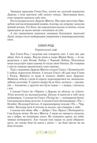 Змахнув крилами Сокіл-Род, злетів на золотий вершечок
Дерева і став мостити собі золоте гніздо. Змостивши його,
став творити довкола себе світ.
Росло-розросталося Дерево Життя. Під цим могутнім Пра-
дубом постав вічноживий камінь Алатар, на котрому запалав
живий вогонь. Усі боги, що народилися разом зі світом, стали
приходити до цього вогню і молитися за світ.
А під священним каменем заховане безсмертя людської
Душі, кот­
ра стала найкращим творінням у новонародженому
світі.
СОКІЛ-РОД
Український міф
Був Сокіл-Род, і задумав він створити світ. І зніс він два
яйця: біле й чорне. Впали вони в озеро Живої Води — й на-
родилися з них Білий Лебідь і Чорний Лебідь. Попливли
вони назустріч один одному й стали люто битися. Бо темрява
і світло завжди протистоять одне одному.
Тоді з вершини Дерева Життя гукнув Сокіл: «Зупиніться!»
І лебеді перестали битися. І сказав Сокіл: «Я даю вам Слово
і Розум. Вийдіть із води й станьте обабіч мого Дерева».
Вийшли лебеді з води й одразу перетворилися на людинопо-
дібних велетнів. У одного шкіра була біла, волосся — русяве,
очі — блакитні, у другого все було чорне — і шкіра, і волосся,
і очі.
І сказав Сокіл їм: «Зірвіть з Дерева по яблуку та з’їжте».
З’їли велетні по молодильному яблуку й відчули в собі силу
неймовірну. І сказав їм Сокіл: «Тепер ви — невмирущі боги».
І вклонилися йому велетні. І сказав Сокіл білошкірому: «Ти —
Білобог. Володар Світла». А чорношкірому сказав: «Ти — Чор-
нобог. Володар ночі й пітьми та всього, що створиш у ній».
І сказав він обом: «Ви — Добро і Зло. Краса і Потворність.
І ви будете вічно. Бо ви є Життя. І люди не зможуть пізнати,
що є добро, не пізнавши злого. Не пізнають краси, не поба-
чивши потворності. Але тільки їхні серця та душі обирати-
муть, на чиєму боці їм жити і діяти — на боці світла чи на
боці пітьми».
11
 