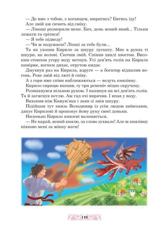 — Де вже з тобою, з поганцем, миритись? Битись іду!
Але змій аж сичить від сміху.
— Лінощі розморили мене. Бач, день ясний який... Тільки
лежати та грітися!
— Я тебе підведу!
— Чи ж подужаєш? Ліпші за тебе були...
Та як ухопив Кирило за шкуру лускату. Мне в руках ті
шкури, як волові. Скочив змій. Спінив хвилі хвостом. Висо-
ким стовпом угору воду метнув. Усі дев’ять голів на Кирила
намірює, вогнем дихає, отрутою кидає.
Дмухнув раз на Кирила, вдруге — а богатир відхилив во-
гонь. Реве змій від люті й гніву.
А з гори вже співи наближаються — ведуть князівну.
Кирило сирицю вхопив, «у три ремені» міцно скручену.
Розмахнувся вільною рукою. І накинув на всі дев’ять голів.
Та й затягнув петлю. Аж гад очі вирячив. І впав у воду.
Вихопив ніж Кожум’яка і зняв зі змія шкуру.
Підійшов тут князь Володимир із усім людом київським,
дякує Кирилові й пропонує йому руку своєї доньки.
Низенько Кирило князеві вклоняється.
— Не карай, ясний князю, за слово зухвале! Але ж князівну
ніяково мені за жінку мати!
110
 