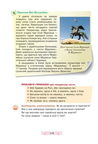 Підказки Вікі-Всезнайка
У давніх літописах не завжди
згадують про всіх народних ге-
роїв, котрі стали улюбленцями ка-
зок, легенд, бувальщин (чи билин),
що дуже час­
то нагадують казкові
сюжети. Наприклад, рідко трапля-
ються згадки про Іллю Муромця —
відомого героя народної казки, чи
про Кирила Кожум’яку. Але історики
знаходять підтвердження існуванню
згаданих героїв.
Згідно з українськими билинами,
Ілля походить з «міста Муромль».
Деякі українські дослідники припус-
кають, що йдеться про міс­
то Моро-
військ (сучасне село Морівськ Чер-
нігівської області України).
А нещодавно в Києві було встановлено скульптуру Іллі
Муромця у столичному парку «Муромець». Її висота —
11 метрів. Позував для відтворення його образу відомий
сучасний український богатир Василь Вірастюк.
Пам’ятник Іллю Муромцю
в Києві (скульптор
В.Журавель)
ПРИСЛІВ’Я І ПРИКАЗКИ про лицарську честь
™ Або будемо на Русі, або пропадемо всі.
™ Не хвались, ідучи в бій, а хвались, ідучи з бою.
™ Батьком-матір’ю не хвались, а хвались честю.
™ Сила та розум — краса людини.
™ Як прийде туга, пізнаєш друга.
Аналізуємо, узагальнюємо. Як ви розумієте ці прислів’я?
Яке з них найкраще підходить до прочитаних сю­
жетів?
Які ще вислови про геройську вдачу ви знаєте?
Чи сила людини – лише в силі її тіла?
112
 