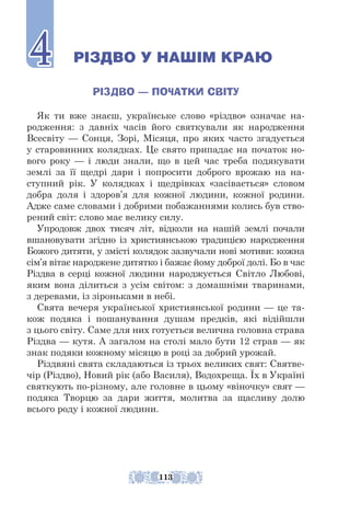 РІЗДВО У НАШІМ КРАЮ
РІЗДВО — ПОЧАТКИ СВІТУ
Як ти вже знаєш, українське слово «різдво» означає на-
родження: з давніх часів його святкували як народження
Всесвіту — Сонця, Зорі, Місяця, про яких часто згадується
у старовинних колядках. Це свято припадає на початок но-
вого року — і люди знали, що в цей час треба подякувати
землі за її щедрі дари і попросити доброго врожаю на на-
ступний рік. У колядках і щедрівках «засівається» словом
доб­
ра доля і здоров’я для кожної людини, кожної родини.
Адже саме словами і добрими побажаннями колись був ство-
рений світ: слово має велику силу.
Упродовж двох тисяч літ, відколи на нашій землі почали
вшано­
ву­­
вати згідно із християнською традицією народження
Божого дитя­­
ти, у змісті колядок зазвучали нові мотиви: кожна
сім’я вітає народже­
не дитятко і бажає йому доброї долі. Бо в час
Різдва в серці кожної людини народжується Світло Любові,
яким вона ділиться з усім світом: з домашніми тваринами,
з деревами, із зіроньками в небі.
Свята вечеря української християнської родини — це та-
кож подяка і пошанування душам предків, які відійшли
з цього світу. Саме для них готується велична головна страва
Різдва — кутя. А загалом на столі мало бути 12 страв — як
знак подяки кожному місяцю в році за доб­
рий урожай.
Різдвяні свята складаються із трьох великих свят: Святве-
чір (Різдво), Новий рік (або Василя), Водохреща. Їх в Україні
святкують по-різному, але головне в цьому «віночку» свят —
подяка Творцю за дари життя, молитва за щасливу долю
всього роду і кожної людини.
4
4
113
 