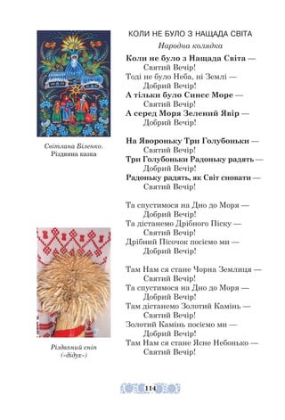 КОЛИ НЕ БУЛО З НАЩАДА СВІТА
Народна колядка
Коли не було з Нащада Світа —
Святий Вечір!
Тоді не було Неба, ні Землі —
Добрий Вечір!
А тільки було Синєє Море —
Святий Вечір!
А серед Моря Зелений Явір —
Добрий Вечір!
На Явороньку Три Голубоньки —
Святий Вечір!
Три Голубоньки Радоньку радять —
Добрий Вечір!
Радоньку радять, як Світ сновати —
Святий Вечір!
Та спустимося на Дно до Моря —
Добрий Вечір!
Та дістанемо Дрібного Піску —
Святий Вечір!
Дрібний Пісочок посіємо ми —
Добрий Вечір!
Там Нам ся стане Чорна Землиця —
Святий Вечір!
Та спустимося на Дно до Моря —
Добрий Вечір!
Там дістанемо Золотий Камінь —
Святий Вечір!
Золотий Камінь посіємо ми —
Добрий Вечір!
Там Нам ся стане Ясне Небонько —
Святий Вечір!
Різдвяний сніп
(«дідух»)
Світлана Біленко.
Різдвяна казка
114
 