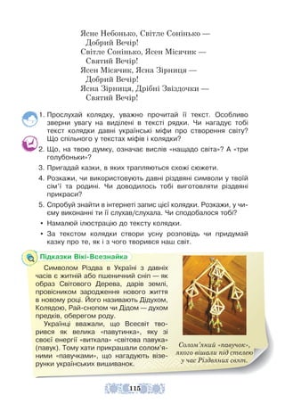 Ясне Небонько, Світле Сонінько —
Добрий Вечір!
Світле Сонінько, Ясен Місячик —
Святий Вечір!
Ясен Місячик, Ясна Зірниця —
Добрий Вечір!
Ясна Зірниця, Дрібні Звіздочки —
Святий Вечір!
1. Прослухай колядку, уважно прочитай її текст. Особливо
зверни увагу на виділені в тексті рядки. Чи нагадує тобі
текст колядки давні українські міфи про створення світу?
Що спільного у текстах міфів і колядки?
2. Що, на твою думку, означає вислів «нащадо світа»? А «три
голубоньки»?
3. Пригадай казки, в яких трапляються схожі сюжети.
4. Розкажи, чи використовують давні різдвяні символи у твоїй
сім’ї та родині. Чи доводилось тобі виготовляти різдвяні
прикраси?
5. Спробуй знайти в інтернеті запис цієї колядки. Розкажи, у чи-
єму виконанні ти її слухав/слухала. Чи сподобалося тобі?
y Намалюй ілюстрацію до тексту колядки.
y За текстом колядки створи усну розповідь чи придумай
казку про те, як і з чого творився наш світ.
Cолом’яний «павучок»,
якого вішали під стелею
у час Різдвяних свят.
Підказки Вікі-Всезнайка
Символом Різдва в Україні з давніх
часів є житній або пшеничний сніп — як
образ Світового Дерева, дарів землі,
провісником зародження нового життя
в новому році. Його називають Дідухом,
Колядою, Рай-снопом чи Дідом — духом
предків, оберегом роду.
Українці вважали, що Всесвіт тво-
рився як велика «павутинка», яку зі
своєї енергії «виткала» «світова павука»
(павук). Тому хати прикрашали солом’я-
ними «павучками», що нагадують візе-
рунки українських вишиванок.
115
 