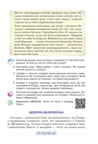 1. Прочитай уважно текст колядки і порівняй її з текстом попе-
редньої. В чому ці тексти схожі між собою?
2. Пригадай казку «Яйце-райце» і текст колядки. Які казкові
мотиви звучать у колядці?
3. Знайди у текстах колядок зменшувально-пестливі слова.
Випиши їх. Як ти розумієш роль таких слів у колядках? Який
вплив вони мають на слухачів і які емоції викликають?
4. Знайди в інтернеті розповіді про благодійні акції під час
святкування Різдва, наприклад, про колядування дітей для
людей з інвалідністю. Вкажи джерело інформації.
Підготуй розповідь про улюблені колядки своєї родини. За-
пиши (з дозволу) їхнє виконання на телефон. Презентуй зі-
брану інформацію.
Відеоролик MNISHEK «Коли не було з Нащада
Світа».
ЩЕДРИК-ЩЕДРІВОЧКА
Колядки — величальні пісні, що виконуються у час Різдва,
а щед­
рівками називають пісні, які виконуються в Україні
на Щед­
рий вечір. Тексти колядок оспівують створення світу
і народження Христа. А щедрівки — пісні, що мають назву
Багато дослідників схильні вважати, що слово «ко-
ляда» походить від латинського слова сalenda, що оз-
начає свято нового року. Саме таку назву у римлян
і греків мало свято народження сонця.
Інші дослідники пов’язують цю назву з богинею Ко-
лядою і зимовим поворотом сонця на літо, яке нази-
вали святом Коляди. Святкували його 25 грудня (за
старим стилем), коли ніч була найдовшою. Природа
у цей час ніби завмирала. Вважалося, що сонце з’їдав
злий Корочун — темне слов’янське божество. Богиня
неба Коляда народжувала нове сонце — маленького
Божича. Щоб захистити новонародженого, люди ви-
конували різні магічні дії, які стали основою народ-
ного свята Коляди.
117
 