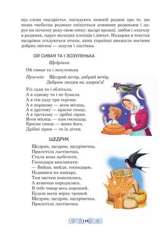 від слова «щедрість», нагадують кожній родині про те, що
наша «небесна родина» опікується земними родинами і да-
рує на початку року свою опіку: щедрі врожаї, любов і злагоду
в родинах, парує молодих хлопців і дівчат. Недарма в текстах
щедрівок згадуються птахи, яких українці вважали носіями
добрих звісток — зозуля і ластівка.
ОЙ СИВАЯ ТА І ЗОЗУЛЕНЬКА
Щедрівка
Ой сивая та і зозуленька
Приспів: Щедрий вечір, добрий вечір,
		 Добрим людям на здоров’я!
Усі сади та і облітала,
А в одному та і не бувала.
А в тім саду три тереми.
А в першому — ясен місяць,
А в другому — красне сонце,
А в третьому — дрібні зірки.
Ясен місяць — пан господар,
Красне сонце — жона його,
Дрібні зірки — то їх дітки.
ЩЕДРИК
Щедрик, щедрик, щедрівочка,
Прилетіла ластівочка,
Стала вона щебетати,
Господаря викликати:
— Вийди, вийди, господарю,
Подивися на кошару,
Там овечки покотились,
А ягнички народились.
В тебе товар весь хороший,
Будеш мати мірку грошей.
Щедрик, щедрик, щедрівочка,
Прилетіла ластівочка.
118
 
