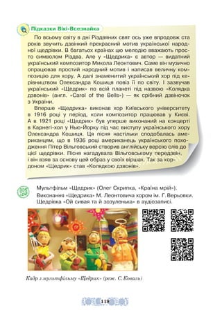 Мультфільм «Щедрик» (Олег Скрипка, «Країна мрій»).
Виконання «Щедрика» М. Леонтовича хором ім. Г.Верьовки.
Щедрівка «Ой сивая та й зозуленька» в аудіозаписі.
Кадр з мультфільму «Щедрик» (реж. С.Коваль)
Підказки Вікі-Всезнайка
По всьому світу в дні Різдвяних свят ось уже впродовж ста
років звучить дзвінкий прекрасний мотив української народ-
ної щедрівки. В багатьох країнах цю мелодію вважають прос­
­
то символом Різдва. Але у «Щедрика» є автор — видатний
український композитор Микола Леонтович. Саме він музично
опрацював простий народний мотив і написав величну ком-
позицію для хору. А далі знаменитий український хор під ке-
рівництвом Олександра Кошиця повіз її по світу. І зазвучав
україн­
ський «Щедрик» по всій планеті під назвою «Колядка
дзвонів» (англ. «Carol of the Bells») — як срібний дзвіночок
з України.
Вперше «Щедрика» виконав хор Київського університету
в 1916 році у період, коли композитор працював у Києві.
А в 1921 році «Щедрик» був уперше виконаний на концерті
в Карнегі-хол у Нью-Йорку під час виступу українського хору
Олександра Кошиця. Ця пісня настільки сподобалась аме-
риканцям, що в 1936 році американець українського похо-
дження Пітер Вільговський створив англійську версію слів до
цієї щед­
рівки. Пісня нагадувала Вільговському передзвін,
і він взяв за основу цей образ у своїх віршах. Так за кор-
доном «Щед­
рик» став «Колядкою дзвонів».
119
 