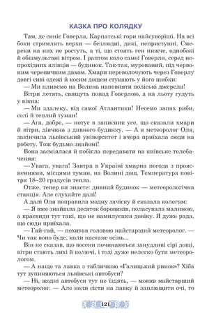 КАЗКА ПРО КОЛЯДКУ
Там, де синіє Говерла, Карпатські гори найсуворіші. На всі
боки стримлять верхи — безлюдні, дикі, неприступні. Сме-
реки на них не ростуть, а ті, що стоять ген нижче, однобокі
й обшмульгані вітром. І раптом коло самої Говерли, серед не-
прохідних ялівців — будинок. Так-так, мурований, під черво-
ним черепичним дахом. Хмари переволочують через Говерлу
довгі сиві одежі й косим дощем стукають у його шибки:
— Ми пливемо на Волинь наповняти поліські джерела!
Вітри летять, свищуть понад Говерлою, а на льоту гудуть
у вікна:
— Ми здалеку, від самої Атлантики! Несемо запах риби,
солі й теплий туман!
— Ага, добре, — нотує в записник усе, що сказали хмари
й вітри, дівчина з дивного будинку. — А я метеоролог Оля,
закінчила львівський університет і вчора приїхала сюди на
роботу. Тож будьмо знайомі!
Вона засміялася й побігла передавати на київське телеба-
чення:
— Увага, увага! Завтра в Україні хмарна погода з прояс-
неннями, місцями туман, на Волині дощ. Температура пові-
тря 18–20 градусів тепла.
Отже, тепер ви знаєте: дивний будинок — метеорологічна
станція. Але слухайте далі!
А далі Оля поправила модну зачіску й сказала колегам:
— Я вже знайшла десяток боровиків, поласувала малиною,
а крає­
види тут такі, що не намилуєшся довіку. Я дуже рада,
що сюди приїхала.
— Гай-гай, — похитав головою найстарший метеоролог. —
Чи так воно буде, коли настане осінь...
Він не сказав, що восени починаються занудливі сірі дощі,
вітри стають лихі й колючі, і тоді дуже нелегко бути метеоро-
логом.
— А нащо та лавка з табличкою «Галицький ринок»? Хіба
тут зупиняються львівські автобуси?
— Ні, жодні автобуси тут не їздять, — мовив найстарший
метеоролог. — Але коли сісти на лавку й заплющити очі, то
121
121
 