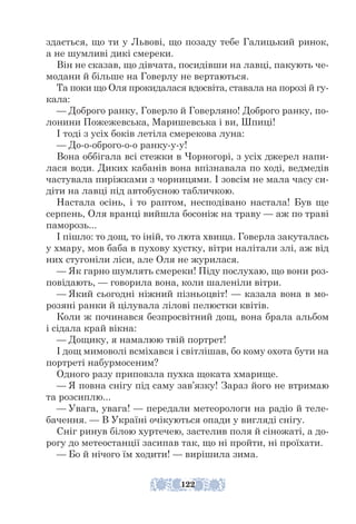 здається, що ти у Львові, що позаду тебе Галицький ринок,
а не шумливі дикі смереки.
Він не сказав, що дівчата, посидівши на лавці, пакують че-
модани й більше на Говерлу не вертаються.
Та поки що Оля прокидалася вдосвіта, ставала на порозі й гу-
кала:
— Доброго ранку, Говерло й Говерляно! Доброго ранку, по-
лонини Пожежевська, Маришевська і ви, Шпиці!
І тоді з усіх боків летіла смерекова луна:
— До-о-оброго-о-о ранку-у-у!
Вона оббігала всі стежки в Чорногорі, з усіх джерел напи-
лася води. Диких кабанів вона впізнавала по ході, ведмедів
частувала пиріжками з чорницями. І зовсім не мала часу си-
діти на лавці під автобусною табличкою.
Настала осінь, і то раптом, несподівано настала! Був ще
серпень, Оля вранці вийшла босоніж на траву — аж по траві
паморозь...
І пішло: то дощ, то іній, то люта хвища. Говерла закуталась
у хмару, мов баба в пухову хустку, вітри налітали злі, аж від
них стугоніли ліси, але Оля не журилася.
— Як гарно шумлять смереки! Піду послухаю, що вони роз-
повідають, — говорила вона, коли шаленіли вітри.
— Який сьогодні ніжний пізньоцвіт! — казала вона в мо-
розяні ранки й цілувала лілові пелюстки квітів.
Коли ж починався безпросвітний дощ, вона брала альбом
і сідала край вікна:
— Дощику, я намалюю твій портрет!
І дощ мимоволі всміхався і світлішав, бо кому охота бути на
портреті набурмосеним?
Одного разу приповзла пухка щоката хмарище.
— Я повна снігу під саму зав’язку! Зараз його не втримаю
та розсиплю...
— Увага, увага! — передали метеорологи на радіо й теле-
бачення. — В Україні очікуються опади у вигляді снігу.
Сніг ринув білою хуртечею, застелив поля й сіножаті, а до-
рогу до метеостанції засипав так, що ні пройти, ні проїхати.
— Бо й нічого їм ходити! — вирішила зима.
122
 
